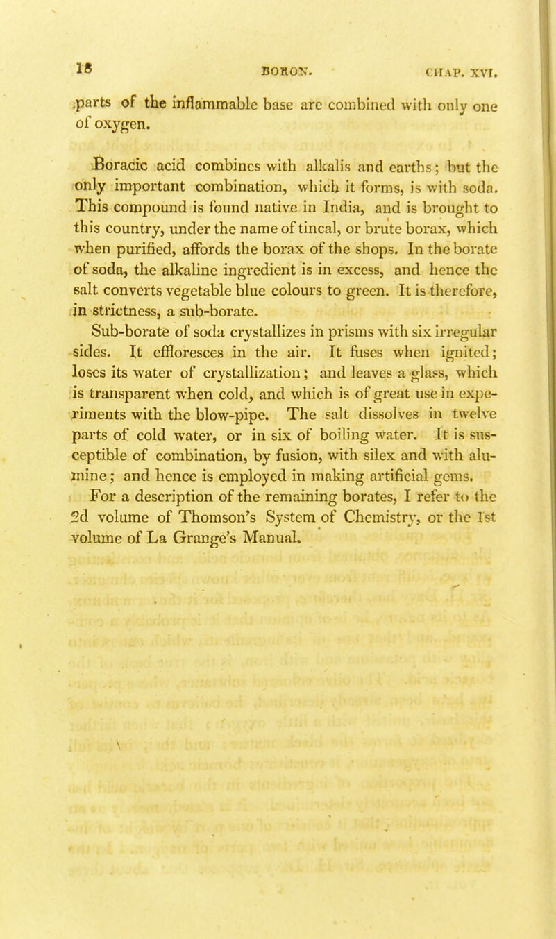 BonoK. CHAP. XVI. ;parts of the inflammable base arc combined witla only one of oxygen. Boracic acid combines with alkalis and earths; but the only important combination, which it forms, is with soda. This compound is found native in India, and is brought to this country, under the name of tincal, or brute borax, which when purified, affords the borax of the shops. In the borate of soda, the alkaline ingredient is in excess, and hence the salt converts vegetable blue colours to green. It is therefore, in strictness, a sub-borate. Sub-borate of soda crystallizes in prisms ^vith six irregular sides. It effloresces in the air. It fuses when ignited; loses its water of crystallization; and leaves a glass, which is transparent when cold, and which is of great use in expe- riments with the blow-pipe. The salt dissolves in twelve parts of cold water, or in six of boiling water. It is sus- ceptible of combination, by fusion, with silex and with alu- mine; and hence is employed in making artificial gems. For a description of the remaining borates, I refer to the 2d volume of Thomson's System of Chemistry, or tlie 1st volume of La Grange's Manual.