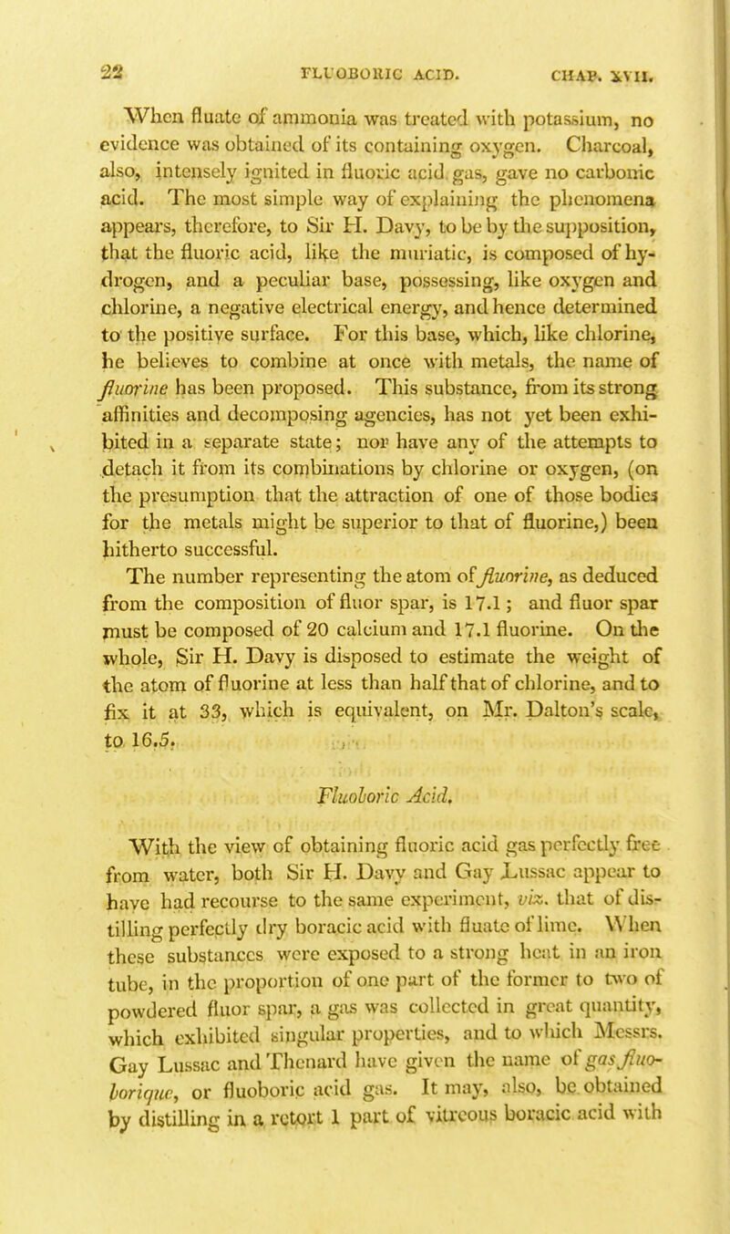 When fluate of ammonia was treated with potassium, no evidence was obtained of its containing oxygen. Charcoal, also, intensely ignited in fluoric acid, gas, gave no carbonic acid. The most simple way of explaining the phenomena appears, therefore, to Sir H. Davy, to be by tlie supposition, that the fluoric acid, lil^e the muriatic, is composed of hy- drogen, and a peculiar base, possessing, like oxygen and chlorine, a negative electrical energy, and hence determined to the positive surface. For this base, which, Hke chlorine, he believes to combine at once with metals, the name of Jluorine has been proposed. This substance, fi'om its strong affinities and decomposing agencies, has not yet been exhi- Ijited in a separate state; nor have any of the attempts to .detach it from its combinations by chlorine or oxygen, (on the pi'esumption that the attraction of one of those bodies for the metals might be superior to that of fluorine,) been Jiitherto successful. The number representing the atom of Jiuorhie, as deduced from the composition of fluor spar, is 17.1; and fluor spar must be composed of 20 calcium and 17.1 fluorine. On tlie jvhple, .Sir H. Davy is disposed to estimate the weight of the atom of fluorine at less than half that of chlorine, and to fix it at 33, which is equivalent, on Mr. Dalton's scale, to. 16.5. Fluohonc Acid, Wit,h the view of obtaining fluoric acid gas pcrfccdy free from water, both Sir H. Davy and Gay Lussac appear to haye had recourse to the same experiment, vix. that of dis- tiUing perfectly dry boracic acid with fiuatc of lime. When these substances were exposed to a strong heat in an iron tube, in the proportion of one part of the former to two of powdered fluor spar, a gas was collected in great quantity, which exhibited singular properties, and to which Messrs. Gay Lussac andThenard have given the name ot'gasfuo- horiquc, or fluoboric acid gas. It may, nlso, be obtained