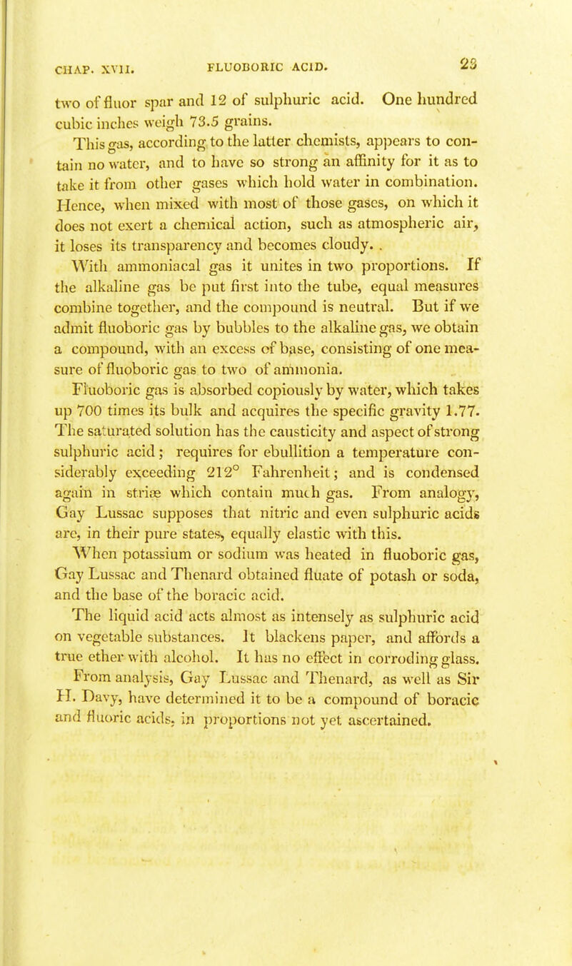 two of fluor spar and 12 of sulphuric acid. One hundred cubic inches weigh 73.5 grains. This gas, according to the latter chemists, apjjears to con- tain no water, and to have so strong an aflSnity for it as to take it from other gases which hold water in combination. Hence, when mixed with most of those gases, on which it does not exert a chemical action, such as atmospheric air, it loses its transparency and becomes cloudy. . With ammoniacal gas it unites in two proportions. If tlie alkaline gas be put first into the tube, equal measures combine together, and the compound is neutral. But if we admit fluoboric gas by bubbles to the alkaline gas, we obtain a compound, with an excess of base, consisting of one mea- sure of fluoboric gas to two of ammonia. Fluoboric gas is absorbed copiously by water, which takes up 700 times its bulk and acquires tlie specific gravity 1.77. The saturated solution has the causticity and aspect of strong sulphuric acid; requires for ebullition a temperature con- siderably exceeding 212° Fahrenheit; and is condensed again in strias which contain much gas. From analogy, Gay Lussac supposes that nitric and even sulphuric acids are, in their pure states, equally elastic with this. When potassium or sodium was heated in fluoboric gas, Gay Lussac and Thenard obtained fluate of potash or soda, and the base of the boracic acid. The liquid acid acts almost as intensely as sulphuric acid on vegetable substances. It blackens paper, and affords a true ether with alcohol. It has no effect in corroding glass. From analysis. Gay Lussac and Thenard, as well as Sir H. Davy, have determined it to be a compound of boracic and fluoric acids, in proportions not yet ascertained.