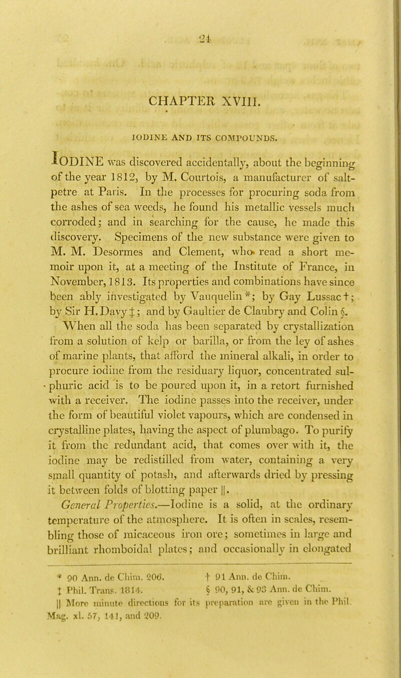 CHAPTER XVIII. IODINE AND ITS COMPOUNDS. Iodine was discovered accidentally, about the beginning of the year 1812, by M. Courtois, a manufacturer of salt- petre at Paris. In the processes for procuring soda from the ashes of sea weeds, he found his metallic vessels much corroded; and in searching for the cause, he made this discovery. Specimens of the new substance were given to M. M. Desormes and Clement, who. read a short me- moir upon it, at a meeting of the Institute of France, in November, 1813. Its properties and combinations have since been ably investigated by Vauquelin*; by Gay Lussact; by Sir H.Davy J; and by Gaultier de Claubry and Colin §. When all the soda has been separated by crystallization from a solution of kelp or barilla, or from the ley of ashes of marine plants, that alFord the mineral alkali, in order to procure iodine from the residuary hquor, concentrated sul- • phuric acid is to be poured upon it, in a retort furnished with a receiver. The iodine passes into the receiver, under the form of beautiful violet vapours, which are condensed in crystalline plates, having the aspect of plumbago. To purify it from the redundant acid, that comes over with it, the iodine may be redistilled from water, containing a very small quantity of potash, and afterwards dried by pressing it between folds of blotting paper ||. General Properties.—Iodine is a sohd, at the ordinary temperature of the atmosphere. It is often in scales, resem- bling those of micaceous iron ore; sometimes in large and brilliant rhomboidal plates; and occasionally in elongated * 90 Ann. de Chim. 206. f 01 Ann. de Chim. J Phil. Tran?. 1814. § 00, 91, &93 Ann. de Chim. II More minute directions for its preparation arc given in the Phil. Mag, xl. :>7, 141, and 209.