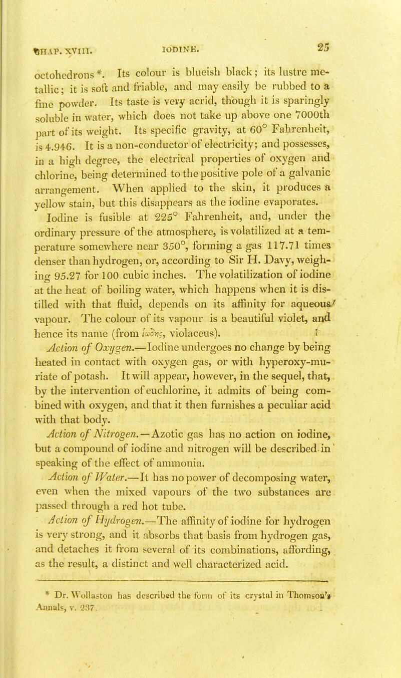 finAP. xvin. octohcdrons *. Its colour is blueish black; its lustre me- tallic; it is soft and friable, and may easily be rubbed to a fine powder. Its taste is very acrid, though it is sparingly soluble in water, which does not take up above one 7000th part ofits weight. Its specific gravity, at 60° Fahrenheit, is 4.946. It is a non-conductor of electricity; and possesses, in a high degree, the electrical properties of oxygen and chlorine, being determined to the positive pole of a galvanic arrangement. When applied to the skin, it produces ft yellow stain, but this disappears as the iodine evaporates. Iodine is fusible at 225° Fahrenheit, and, under the ordinary pressure of the atmosphere, is volatilized at a tem- perature somewhere near 350°, forming a gas 117.71 times denser than hydrogen, or, according to Sir H. Davy, weigh- ino- 95.27 for 100 cubic inches. The volatihzation of iodine at the heat of boiling water, which happens when it is dis- tilled with that fluid, depends on its affinity for aqueoua/ vapour. The colour of its vapour is a beautifiil violet, and hence its name (from imv:, violaceus). I Action of Oxygen.—Iodine undergoes no change by being heated in contact with oxygen gas, or with hyperoxy-mu- riate of potash. It will appear, howevei', in the sequel, that, by the intervention of euchlorine, it admits of being com- bined with oxygen, and that it then furnishes a peculiar acid with that body. Action of Nitrogen. — Azotic gas has no action on iodine, but a compound of iodine and nitrogen will be described in' speaking of the effect of ammonia. Action of Water.—It has no power of decomposing water, even when the mixed vapours of the two substances are passed through a red hot tube. Action of Hydrogen.—The affinity of iodine for hydrogen is very sti'ong, and it absorbs that basis from hydrogen gas, and detaches it from several of its combinations, affording, as the result, a distinct and well characterized acid. * Dr. Wollaston lias described the fonn of its crystal in Thomsoa't Awials, V. 237