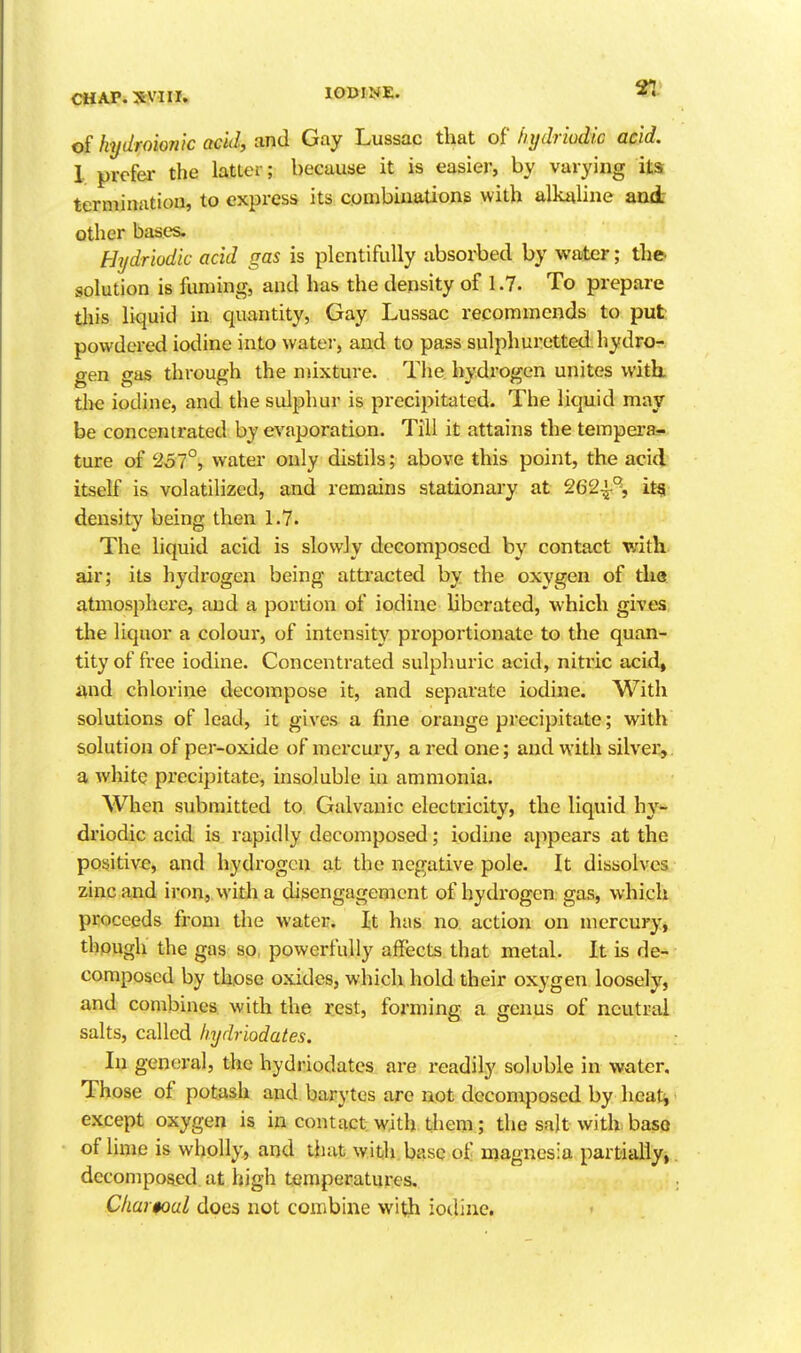 of hydroionk acid, and Gay Lussac that of hydriodic acid. 1 prefer the latter; because it is easier, by varying its termination, to express its combinations with alkaline aad- other bases. Hydriodic acid gas is plentifully absoi-becl by water; the- solution is fuming, and has the density of 1.7. To prepare tills liquid in. quantity. Gay Lussac recommends to put powdered iodine into watei-, and to pass sulphuretted hydro- gen gas through the mixture. The hydrogen unites with, the iodine, and the sulphur is precipitated. The liquid may be concentrated by evaporation. Till it attains the tempera- ture of 237°, water only distils; above this point, the acid itself is volatilized, and remains stationary at 262-^% itg^ density being then 1.7. The liquid acid is slowly decomposed by contact with, air; its hydrogen being attracted by the oxygen of tlia atmosphere, and a portion of iodine liberated, which gives the liquor a colour, of intensity proportionate to the quan- tity of free iodine. Concentrated sulphuric acid, niti'ic acid, and chlorine decompose it, and separate iodine. With solutions of lead, it gives a fine orange precipitate; with solution of per-oxide of mercury, a red one; and with silver,, a white precipitate, insoluble in ammonia. When submitted to Galvanic electricity, the liquid hy- driodic acid is rapidly decomposed; iodine appears at the positive, and hydrogen at the negative pole. It dissolves zinc and iron, with a disengagement of hydrogen gas, which proceeds from the water. It has no action on mercury, thpugh the gas so, powerfully affects that metal. It is de- composed by those oxides, which hold their oxygen loosely, and combines with the rest, forming a genus of neutral salts, called hydriodates. In general, the hydriodates are readily soluble in water. Those of potash and barytes are not decomposed by heatj except oxygen is in contact with them; the salt with base of lime is wholly, and that with base of magnesia partially, decomposed at high temperatures. Char$oul does not combine with iodine.