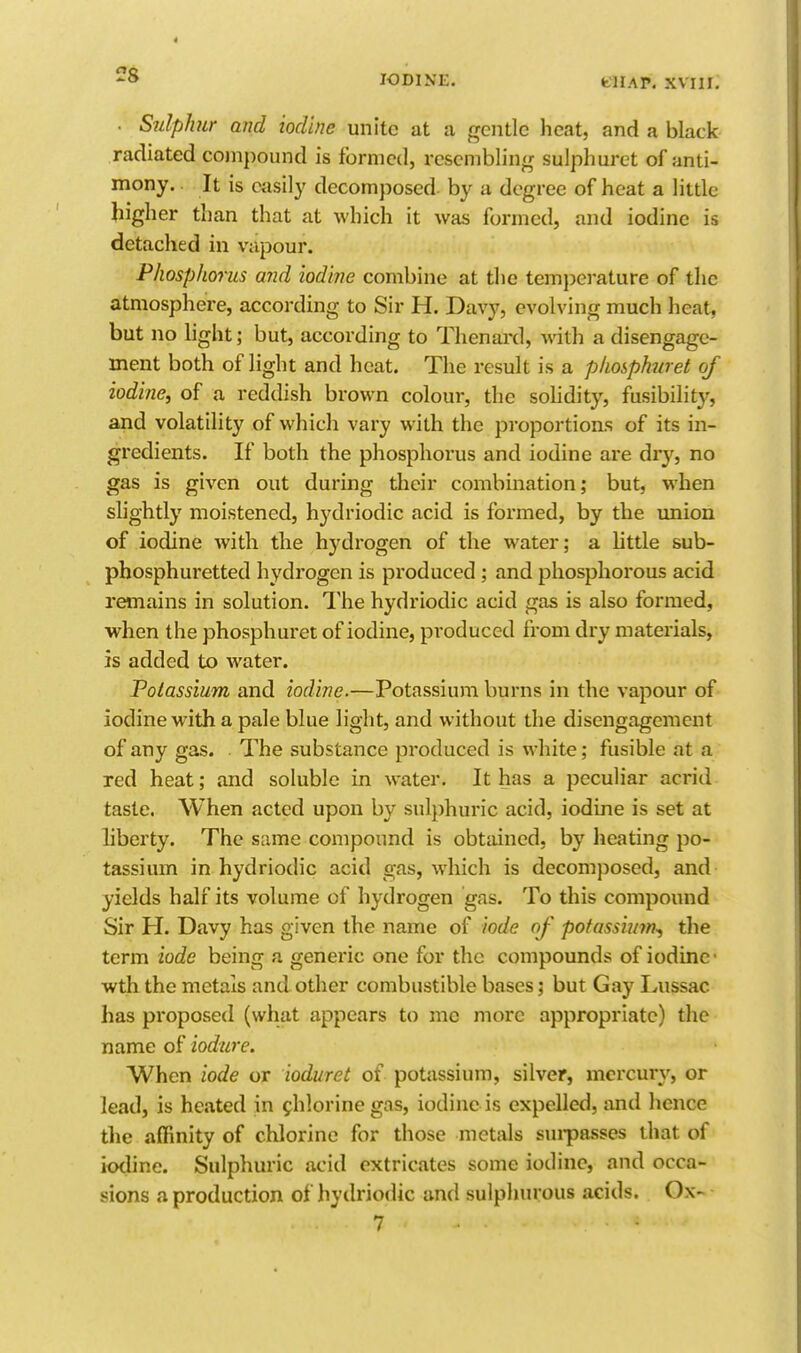 2g . Sulphur and iodine unite at a gentle heat, and a black radiated co)n])ound is formed, resembling sulphuret of anti- mony. It is easily decomposed- by a degree of heat a little higher than that at which it was formed, and iodine is detached in vapour. Phosphorus and iodine combine at tl)c temperature of the atmosphere, according to Sir H. Davy, evolving much heat, but no light; but, according to Tlienard, with a disengage- ment both of light and heat. The result is a phosphw et of iodine^ of a reddish brown colour, the solidity, fusibility, and volatility of which vary with the proportions of its in- gredients. If both the phosphorus and iodine are dry, no gas is given out during their combination; but, when slightly moistened, hydriodic acid is formed, by the union of iodine with the hydrogen of the water; a little sub- phosphuretted hydrogen is produced ; and phosphorous acid remains in solution. The hydriodic acid gas is also formed, when the phosphuret of iodine, produced from dry materials, is added to water. Potassium and iodine.—Potassium burns in the vapour of iodine with a pale blue light, and without the disengagement of any gas. ■ The substance produced is white; fusible at a red heat; and soluble in water. It has a peculiar acrid taste. When acted upon by sulphuric acid, iodine is set at liberty. The same compound is obtained, by heating po- tassium in hydriodic acid gas, which is decomposed, and yields half its volume of hydrogen gas. To this compound Sir H. Davy has given the name of iode of potassium-, tlie term iode being a generic one for the compounds of iodine- wth the metals and other combustible bases; but Gay Lussac has proposed (what appears to me more appropriate) the name of iodure. When iode or ioduret of potassium, silver, mercury, or lead, is heated in chlorine gas, iodine is expelled, and hence the affinity of chlorine for those metals sinpasses that of iodine. Sulphuric acid extricates some iodine, and occa- sions a production of hydriodic and sulphurous acids. Ox-