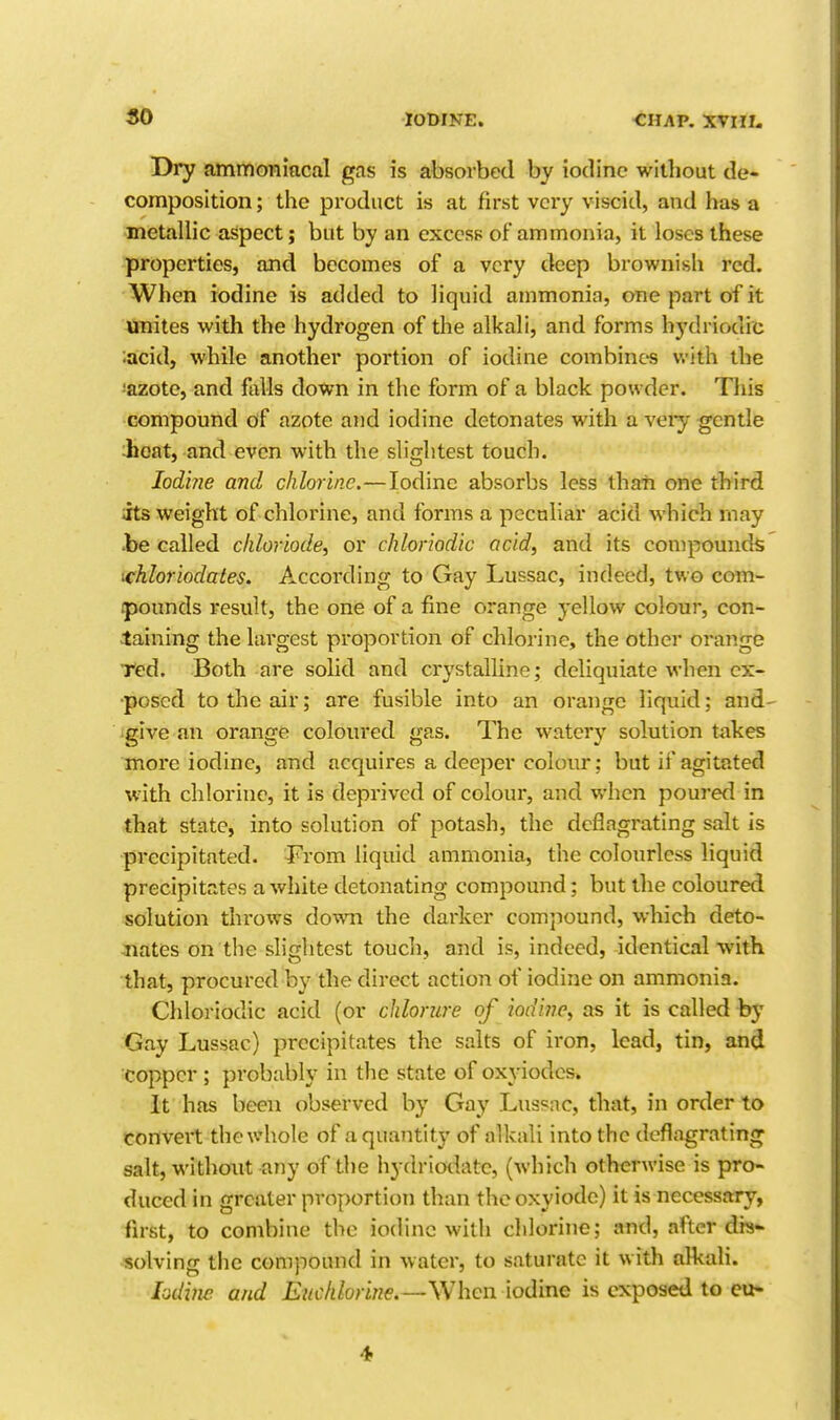 Dry ammoniacal gas is absorbed by iodine without de- composition ; the product is at first very viscid, and has a metallic aspect; but by an excess of ammonia, it loses these properties, and becomes of a very deep brownish red. When iodine is added to liquid ammonia, one part of it unites with the hydrogen of the alkali, and forms hydriodic ;acid, while another portion of iodine combines with the !azote, and falls down in the form of a black powder. This compound of azote and iodine detonates with a veiy gentle :hoat, and even with the slightest touch. lod'nie and chlorine.—Iodine absorbs less thaii one third its weight of chlorine, and forms a peculiar acid which may •be called cliloriode, or chloriodic acid, and its conipounds ichloriodates. According to Gay Lussac, indeed, two com- .pounds result, the one of a fine orange yellow colour, con- taining the largest proportion of chlorine, the other orange Ted. Both are solid and crystalline; dcliquiate when ex- posed to the air; are fusible into an orange liquid; and- give an orange coloiu'ed gas. The watery solution t<akes more iodine, and acquires a deeper colour; but if agitated with chlorine, it is deprived of colour, and when poured in that state, into solution of potash, the deflagrating salt is precipitated. From liquid ammonia, the colourless liquid precipitates a white detonating compound; but the coloured solution throws down the darker compound, which deto- Jiates on the slightest touch, and is, indeed, identical with that, procured by the direct action of iodine on ammonia. Chloriodic acid (or chlorure of iodine, as it is called by Gay Lussac) precipitates the salts of iron, lead, tin, and copper; probably in the state of oxyiodes. It has been observed by Gay Lussac, that, in order to convert the whole of a quantity of alkali into the deflagrating salt, without any of the hydriodate, (which otherwise is pro- duced in greater proportion than thooxyiodc) it is necessary, first, to combine the iodine with chlorine; and, after dis- solving the compound in water, to saturate it with alkali. lodiiie and Euchlonne.—When iodine is exposed to cu- 4,