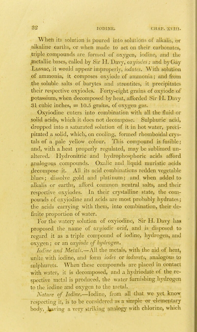 When its solution is poured into solutions of alkalis, or alkaline earllis, or when made to act on their cai'bonatcs, triple compounds are formed of oxygen, iodine, and the metallic bases, called by Sir H. DaA-y, oayiodes ; and by Gay Lussac, it would appear improj)e) ly, iudalcs. With solution of ammonia, it composes oxyiode of anunonia; and from the soluble salts of barytes and strontites, it precipitates their respective oxyiodes. Forty-eight grains of oxyiode of potassium, when decomposed by heat, afforded Sir H. Davy 31 cubic inches, = 10.5 grains, of oxygen gas. Oxyiodine enters into combination with all the fluid or solid acids, which it does not decompose. Sulphuric acid, dropped into a saturated solution of it in hot water, preci- pitated a solid, which, on cooling, formed rhomboidal crys- tals of a pale yellow colour. This compound is fusible; and, with a heat properly regulated, may be sublimed un- altered. Hydronitric and hydrophosphoric acids afford jmalogous compounds. Oxalic and liquid muriatic acids jdecompose it. All its acid combinations redden vegetable blues; dissolve gold and platinum; and when added to alkalis or earths, afford common neutral salts, and their respective oxyiodes. In their crystalline state, the com- pounds of oxyiodine and acids are most probably hj-drates; the acids carrying with them, into combination, their de- fir.ite proportion of water. For the watery solution of oxyiodine. Sir H. Davy has proposed the name of oxyiodic acid, and is disposed to regard it as a triple compound of iodine, hydrogen, and oxygen; or an oxyiode of hydrogen. Iodine and Melah.—All the metals, with the aid of heat, unite with iodine, and form iodes or iodwcti, analogous to sulphurets. When these compounds are placed in contact with water, it is decomposed, and a hydriodate of the re- spective mclal is produced, the water furnishing hydrogen to the iodine and oxygen to the nictal. A'nliire of Iodine.—Iodine, from all that wc yet know respecting it, is to be considered as a simplti or elementary body. Uaving a very striking analogy with chlorine, which