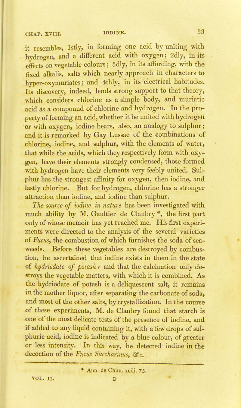 it resembles, Istly, in forming one acid by uniting with hydrogen, and a different acid with oxygen; 2dly, in its effects on vegetable colours; 3dly, in its affording, with the fixed alkalis, salts which nearly approach in characters to hj'per-oxymuriates; and 4thly, in its electrical habitudes. Its discovery, indeed, lends strong support to that theory, which considers chlorine as a simple body, and muriatic acid as a compound of chlorine and hydrogen. In the pro- perty of forming an acid, whether it be united with hydrogen or with oxygen, iodine bears, also, an analogy to sulphur; and it is remarked by Gay Lussac of the combinations of chlorine, iodine, and sulphur, with the elements of water, that while the acids, which they respectively form with oxy- gen, have their elements strongly condensed, those formed with hydrogen have their elements very feebly united. Sul- phur has the strongest affinity for oxygen, then iodine, and lastly chlorine. But for hydrogen, chlorine has a stronger attraction than iodine, and iodine than sulphur. The source of iodine in nature has been investigated with much ability by M. Gaultler de Claubry *, the first part only of whose memoir has yet reached me. His first experi- ments were directed to the analysis of the several varieties of Fucus, the combustion of which furnishes the soda of sea- weeds. Before these vegetables are destroyed by combus- tion, he ascertained that iodine exists in them in the state of hydriodate of potash ; and that the calcination only de- stroys the vegetable matters, with which it is combined. As the hydriodate of potash is a deliquescent salt, it remains in the mother liquor, afi;er separating the carbonate of soda, and most of the other salts, by crystallization. In the course of these experiments, M. de Claubry found that starch is one of the most delicate tests of the presence of iodine, and if added to any liquid containing It, with a few drops of sul- phuric acid, iodine is indicated Ijy a blue colour, of greater or less Intensity. In this way, he detected iodine in the decoction of the Fiicus Saccharinus^ ^c. Aim. de Chim. xciii. 75,