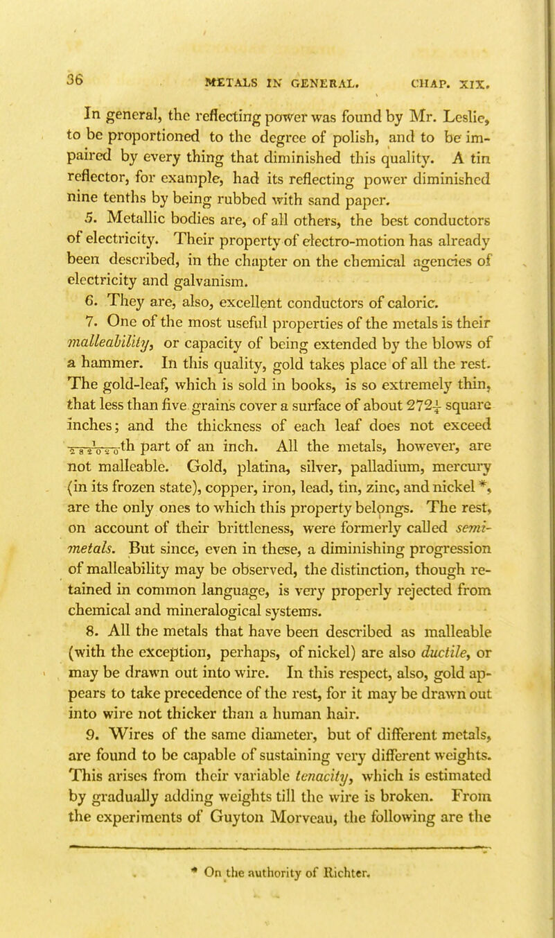 In general, the reflecting power was found by Mr. Leslie, to be proportioned to the degree of polish, and to be im- paired by every thing that diminished this quality. A tin reflector, for example, had its reflecting power diminished nine tenths by being rubbed with sand paper. 5. Metallic bodies are, of all othei's, the best conductors of electricity. Their property of electro-motion has already been described, in the chapter on the chemical agencies of electricity and galvanism. 6. They are, also, excellent conductors of caloric. 7. One of the most useful properties of the metals is their malleability^ or capacity of being extended by the blows of a hammer. In this quality, gold takes place of all the rest. The gold-leaf, which is sold in books, is so extremely thin, that less than five grains cover a sui-face of about 272^ square inches; and the thickness of each leaf does not exceed g a t^o's o^h part of an inch. All the metals, however, are not malleable. Gold, platina, silver, palladium, mercury (in its frozen state), copper, iron, lead, tin, zinc, and nickel *, are the only ones to which this property belongs. The rest, on account of their brittleness, were formerly called semi- metals. But since, even in these, a diminishing progression of malleability may be observed, the distinction, though re- tained in common language, is very properly rejected from chemical and mineralogical systems. 8. All the metals that have been desa'ibed as malleable (with the exception, perhaps, of nickel) are also ductiley or may be drawn out into wire. In this respect, also, gold ap- pears to take precedence of the rest, for it may be drawn out into wire not thicker than a human hair. 9. Wires of the same diameter, but of different metals, are found to be capable of sustaining very different weights. This arises from their variable tenacityy which is estimated by gradu.il]y adding weights till the wire is broken. From the experiments of Guyton Morvcau, the following are the * On the authority of llichter.