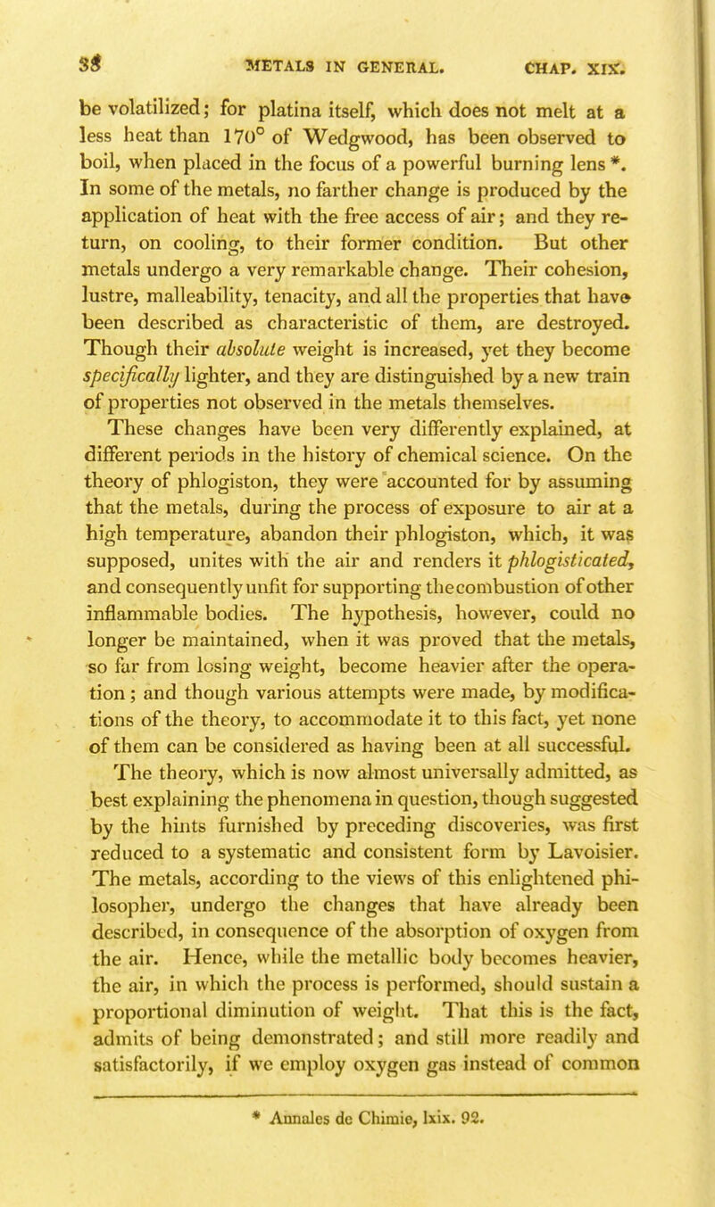 be volatilized; for platina itself, which does not melt at a less heat than 170° of Wedgwood, has been observed to boil, when placed in the focus of a powerful burning lens*. In some of the metals, no farther change is produced by the application of heat with the free access of air; and they re- turn, on cooling, to their former condition. But other metals undergo a very remarkable change. Their cohesion, lustre, malleability, tenacity, and all the properties that have been described as characteristic of them, are destroyed. Though their absolute weight is increased, yet they become specifically lighter, and they are distinguished by a new train of properties not observed in the metals themselves. These changes have been very differently explained, at different periods in the history of chemical science. On the theory of phlogiston, they were accounted for by assuming that the metals, during the process of exposure to air at a high temperature, abandon their phlogiston, which, it was supposed, unites with the air and renders it phlogisticated, and consequently unfit for supporting theconibustion of other inflammable bodies. The hypothesis, however, could no longer be maintained, when it was proved that the metals, so far from losing weight, become heavier after the opera- tion ; and though various attempts were made, by modifica- tions of the theory, to accommodate it to this fact, yet none of them can be considered as having been at all successful. The theory, which is now almost universally admitted, as best explaining the phenomena in question, though suggested by the hints furnished by preceding discoveries, was first reduced to a systematic and consistent form by Lavoisier. The metals, according to the views of this enlightened phi- losopher, undergo the changes that have already been described, in consequence of the absorption of oxygen from the air. Hence, while the metallic body becomes heavier, the air, in which the process is performed, should sustain a proportional diminution of weight. That this is the fact, admits of being demonstrated; and still more readily and satisfactorily, if we employ oxygen gas instead of common