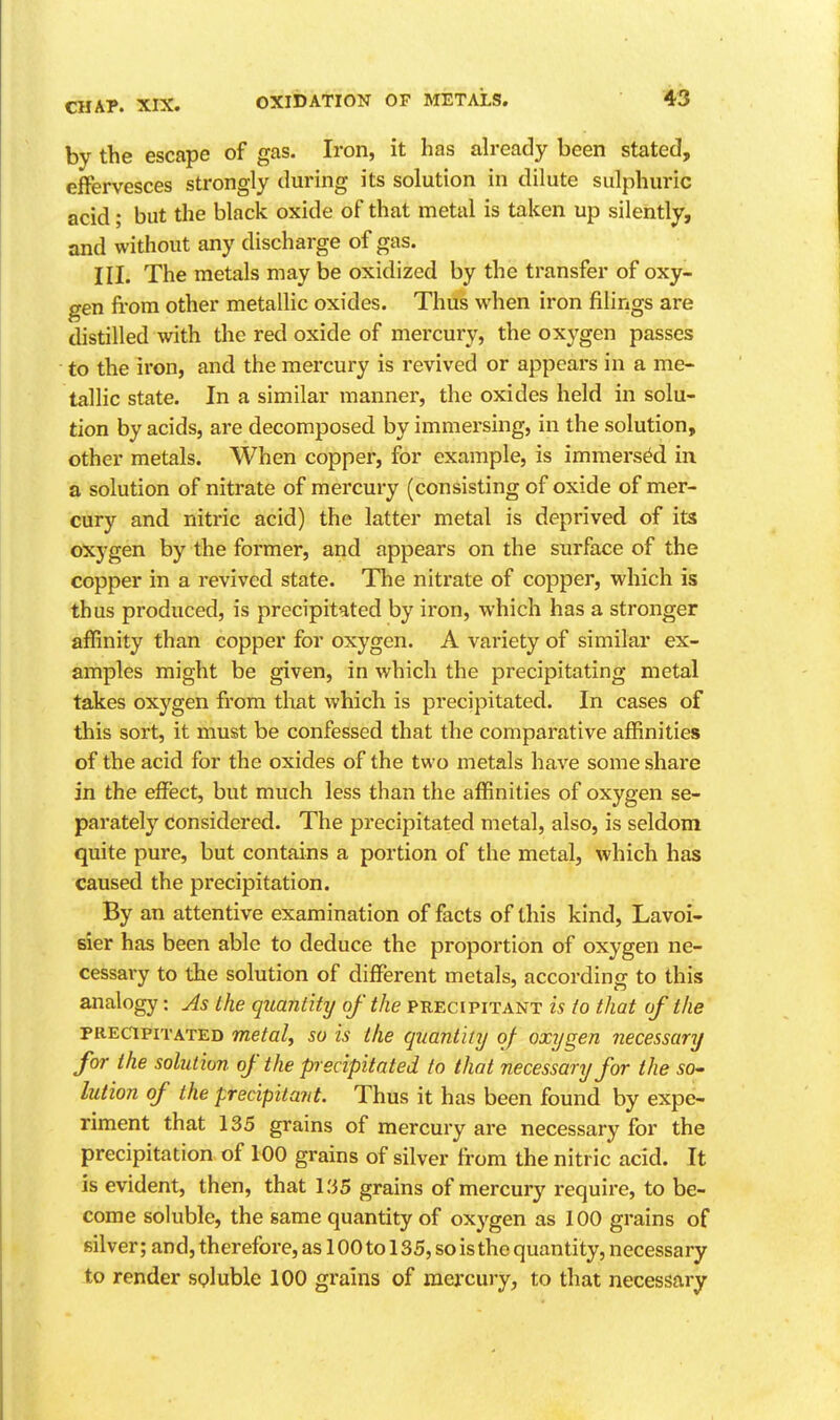 by the escape of gas. Iron, it has ah-eady been stated, effervesces strongly during its solution in dilute sulphuric acid; but the black oxide of that metal is taken up silently, and without any discharge of gas. III. The metals may be oxidized by the transfer of oxy- gen fi'om other metallic oxides. Thus when iron filings are distilled with the red oxide of mercury, the oxygen passes to the iron, and the mercury is revived or appears in a me- tallic state. In a similar manner, the oxides held in solu- tion by acids, are decomposed by immersing, in the solution, other metals. When copper, for example, is immersed in a solution of nitrate of mercury (consisting of oxide of mer- cury and nitric acid) the latter metal is deprived of its oxygen by the former, and appears on the surface of the copper in a revived state. The nitrate of copper, which is thus produced, is precipitated by iron, which has a stronger affinity than copper for oxygen. A variety of similar ex- amples might be given, in which the precipitating metal takes oxygen from that which is precipitated. In cases of this sort, it must be confessed that the comparative affinities of the acid for the oxides of the two metals have some share in the effect, but much less than the affinities of oxygen se- parately considered. The precipitated metal, also, is seldom quite pure, but contains a portion of the metal, which has caused the precipitation. By an attentive examination of facts of this kind, Lavoi- sier has been able to deduce the proportion of oxygen ne- cessary to the solution of different metals, according to this analogy: As the quantity of the precipitant is to that of the PRECIPITATED metal, so is the quantity of oxygen necessary for the solution of the precipitated to that necessary for the 50- lution of the precipitant. Thus it has been found by expe- riment that 135 grains of mercury are necessary for the precipitation of 100 grains of silver from the nitric acid. It is evident, then, that l.'iS grains of mercury require, to be- come soluble, the same quantity of oxygen as 100 grains of silver; and, therefore, as 100 to 135, so is the quantity, necessary to render soluble 100 grains of mercury, to that necessary