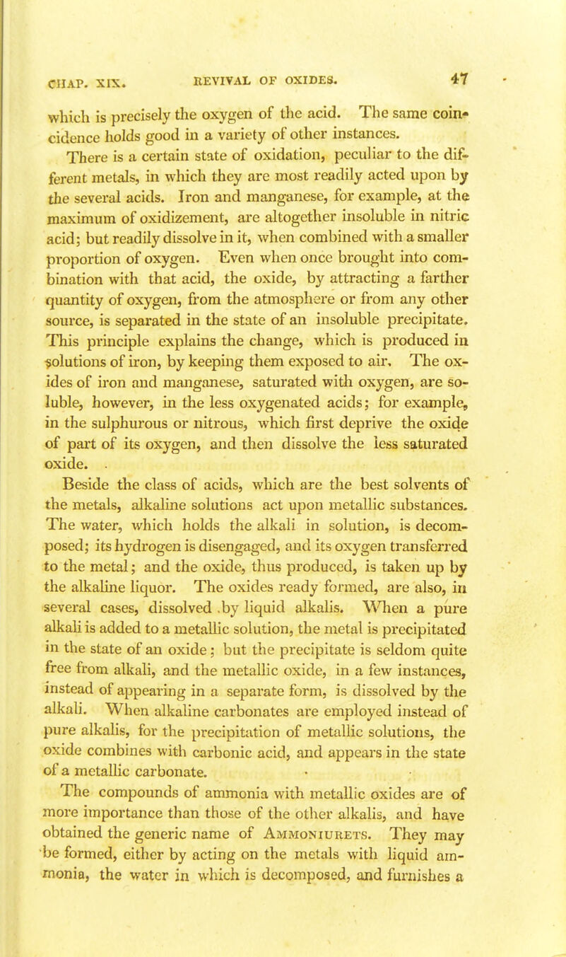 REVIVAL OF OXIDES. 4Y which is precisely the oxygen of the acid. The same coin* cidence holds good in a variety of other instances. There is a certain state of oxidation, peculiar to the dif- ferent metals, in which they are most readily acted upon by the several acids. Iron and manganese, for example, at the maximum of oxidizement, are altogether insoluble in nitric acid; but readily dissolve in it, when combined with a smaller proportion of oxygen. Even when once brought into com- bination with that acid, the oxide, by attracting a farther quantity of oxygen, from the atmosphere or from any other source, is separated in the state of an insoluble precipitate. This principle explains the change, which is produced in solutions of ii'on, by keeping them exposed to air. The ox- ides of iron and manganese, saturated with oxygen, are so- luble, however, in the less oxygenated acids; for example, in the sulphurous or nitrous, which first deprive the oxide of part of its oxygen, and then dissolve the less saturated oxide. . Beside the class of acids, which are the best solvents of the metals, alkaline solutions act upon metallic substances. The water, which holds the alkali in solution, is decom- posed; its hydrogen is disengaged, and its oxygen transferred to the metal; and the oxide, thus produced, is taken up by the alkaline liquor. The oxides ready formed, are also, in several cases, dissolved .by liquid alkalis. ^Vllen a pure alkali is added to a metallic solution, the metal is precipitated in the state of an oxide; but the precipitate is seldom quite free from alkali, and the metallic oxide, in a few instances, instead of appearing in a separate form, is dissolved by the alkali. When alkaline carbonates are employed instead of pure alkaHs, for the precipitation of metallic solutions, the oxide combines with carbonic acid, and appears in the state of a metallic carbonate. The compounds of ammonia with metallic oxides are of more importance than those of the other alkalis, and have obtained the generic name of AmiMoniurets. They may be formed, either by acting on the metals with liquid am- monia, the water in which is decomposed, and fux'uishes a