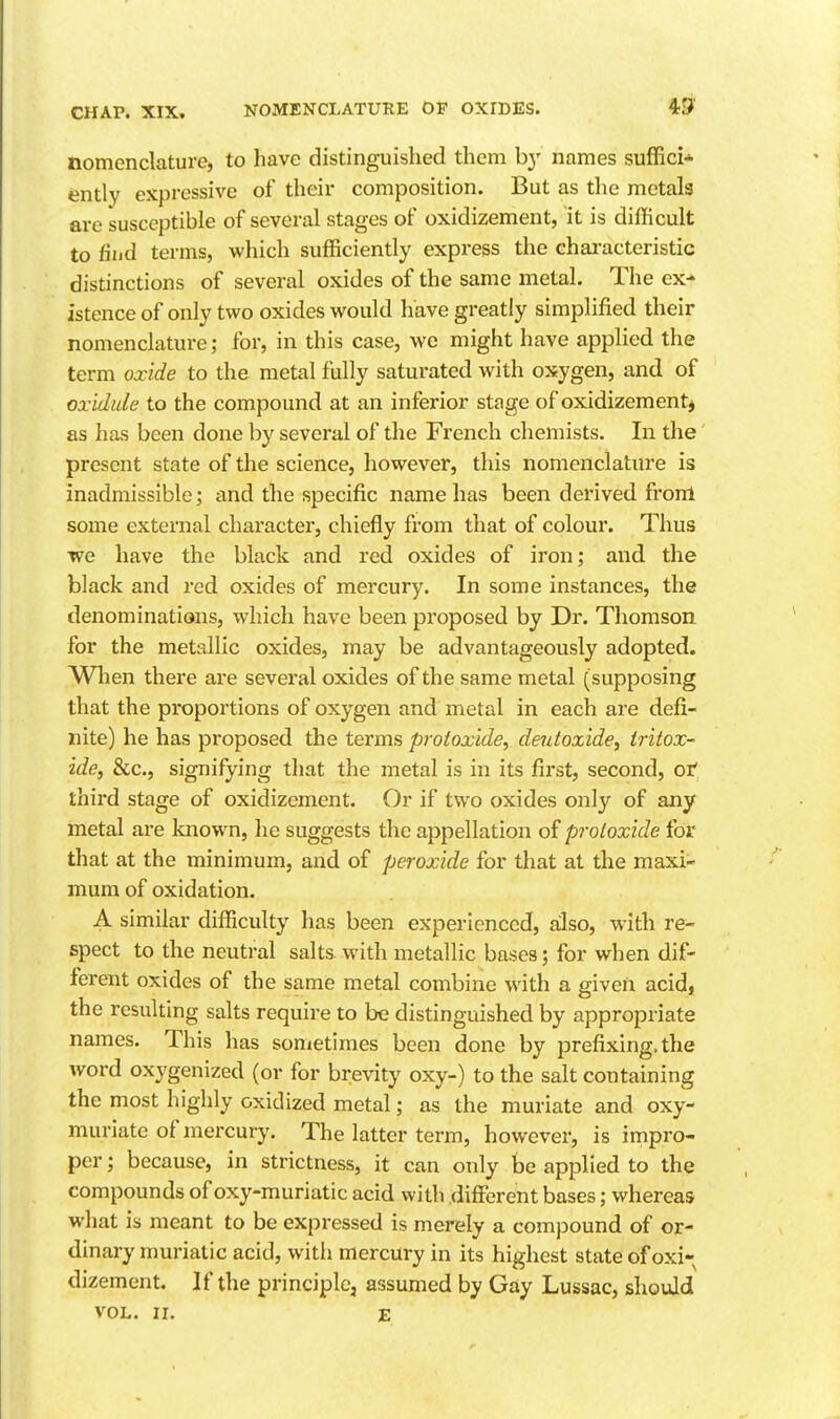 nomenclature, to have distinguished them by names suffici* ently expressive of their composition. But as the metals are susceptible of several stages of oxidizement, it is difBcult to find terms, which sufficiently express the characteristic distinctions of several oxides of the same metal. The ex- istence of only two oxides would have greatly simplified their nomenclature; for, in this case, we might have applied the term oxide to the metal fully saturated with oxygen, and of oxidule to the compound at an inferior stage of oxidizement* as has been done by several of the French chemists. In the present state of the science, however, this nomenclature is inadmissible; and the specific name has been derived front some external character, chiefly from that of colour. Thus we have the black and red oxides of iron; and the black and red oxides of mercury. In some instances, the denominations, which have been proposed by Dr. Thomson for the metallic oxides, may be advantageously adopted. Wlien there are several oxides of the same metal (supposing that the proportions of oxygen and metal in each are defi- nite) he has proposed the terms protoxide, deidoxide, Iritox- ide, &c., signifying that the metal is in its first, second, ot third stage of oxidizement. Or if two oxides only of any metal are known, he suggests the appellation of protoxide for that at the minimum, and of peroxide for that at the maxi- mum of oxidation. A similar difficulty has been experienced, also, with re- spect to the neutral salts with metallic bases; for when dif- ferent oxides of the same metal combine with a given acid, the resulting salts require to be distinguished by appropriate names. This has sonietimes been done by prefixing, the word oxygenized (or for brevity oxy-) to the salt containing the most highly oxidized metal; as the muriate and oxy- muriate of mercury. The latter term, however, is impro- per ; because, in strictness, it can only be applied to the compounds of oxy-muriatic acid with different bases; whereas what is meant to be expressed is merely a compound of or- dinary muriatic acid, with mercury in its highest state of oxi- dizement. If the principle, assumed by Gay Lussac, should VOL. II. E