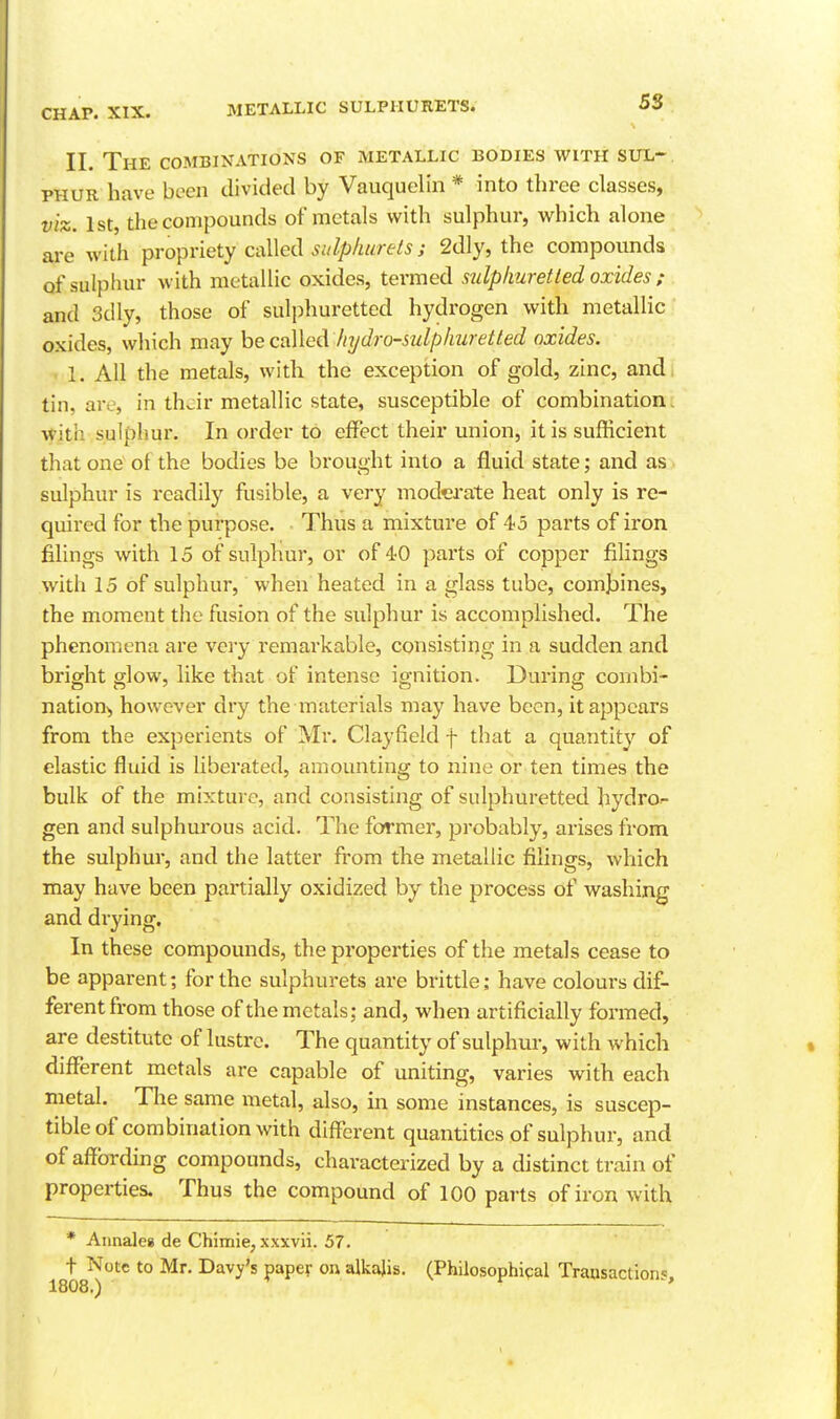 METALLIC SULPHURETS. 5S II. The combinations of metallic bodies with sul-^ PHUR have been divided by Vauquelin * into three classes, viz. 1st, the compounds of metals with sulphur, which alone are with propriety called sulplmrets; 2dly, the compounds of sulphur with metallic oxides, termed sulplmretted oxides ; and 3dly, those of sulphuretted hydrogen with metallic oxides, which may he called/lydro-sulphuretted oxides. . 1. All the metals, with the exception of gold, zinc, and tin, are, in ihdr metallic state, susceptible of combination. with sulphur. In order to effect their union, it is sufficient that one of the bodies be brought into a fluid state; and as sulphur is readily fusible, a very moderate heat only is re- quired for the purpose. • Thus a mixture of 45 parts of iron filings with 15 of sulphur, or of 40 parts of copper filings with 15 of sulphur, when heated in a glass tube, comlDines, the moment the fusion of the sulphur is accomplished. The phenomena are very remarkable, consisting in a sudden and bright glow, like that of intense ignition. During combi- nation^ however dry the materials may have been, it appears from the experients of Mr. Clayfield f that a quantity of elastic fluid is liberated, amounting to nine or ten times the bulk of the mixture, and consisting of sulphuretted hydro- gen and sulphurous acid. The former, probably, arises from the sulphur, and the latter from the metallic filings, which may have been partially oxidized by the process of washing and drying. In these compounds, the properties of the metals cease to be apparent; for the sulphurets are brittle; have colours dif- ferent from those of the metals; and, when artificially formed, are destitute of lustre. The quantity of sulphur, with which different metals are capable of uniting, varies with each metal. Tlie same metal, also, in some instances, is suscep- tible of combination with different quantities of sulphur, and of affording compounds, characterized by a distinct train of properties. Thus the compound of 100 parts of iron with * Annaleg de Chimie, xxxvii. 57. t Note to Mr. Davy's paper on alkajis. (Philosophical Transaction^ 1808.)