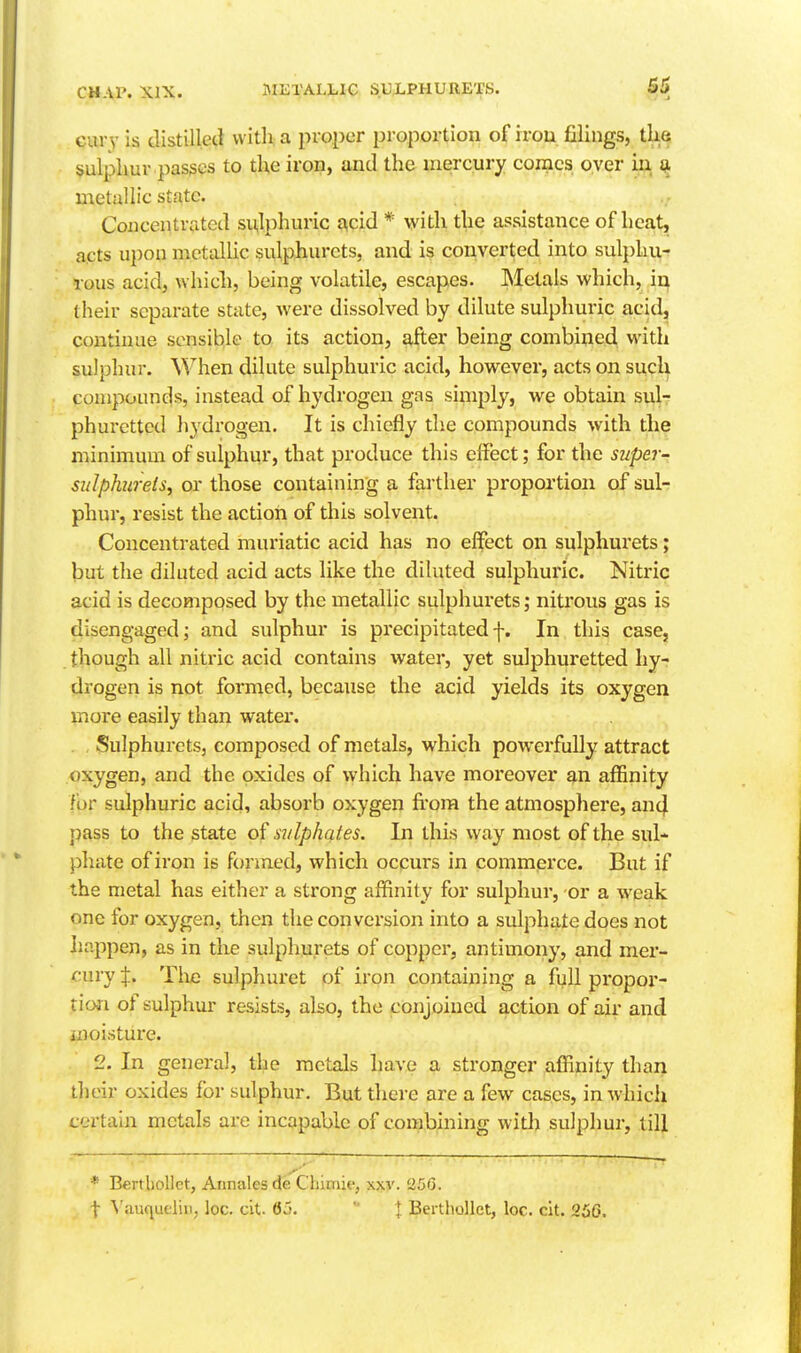 Gurv is tlistillecl with a proper proportion of iron filings, tlie sulphur passes to the iron, and the mercury comes over iu metallic state. Concentrated sulphuric acid * with the assistance of heat, acts upon metcillic sulphurets, and is converted into sulphu- rous acid, which, being volatile, escapes. Metals which, ii^ their separate state, were dissolved by dilute sulphuric acid, continue sensible to its action, after being combined with sulphur. When dilute sulphuric acid, however, acts on such compounds, instead of hydrogen gas simply, we obtain sul- phuretted hydrogen. It is chiefly the compounds with the minimum of sulphur, that produce this effect; for the super- siilphirels, or those containing a farther proportion of sul- phur, resist the action of this solvent. Concentrated muriatic acid has no effect on sulphurets; but the diluted acid acts like the diluted sulphuric. Nitric acid is decomposed by the metallic sulphurets; nitrous gas is disengaged; and sulphur is precipitatedf. In this case, though all nitric acid contains water, yet sulphuretted hy- drogen is not formed, because the acid yields its oxygen more easily than water. . Sulphurets, composed of metals, which powerfully attract oxygen, and the oxides of which have moreover an affinity for sulphuric acid, absorb oxygen fi'ora the atmosphere, an4 pass to the state of sulphates. In this way most of the sul- phate of iron is formed, which occurs in commerce. But if the metal has either a strong affinity for sulphur, or a weak one for oxygen, then the conversion into a sulphate does not Iiappen, as in the sulphurets of copper, antimony, and mer- cury Tlifi sulphuret of iron containing a full pi'opor- tio-n of sulphur resists, also, the conjoined action of air and moisture. 2. In general, the metals have a stronger affinity than their oxides for sulphur. But diere are a few cases, in which certain metals are incapable of combining with sulphur, till * Berthollct, Annalesde Chimie, xxv. 25G. t Vauqueliii, loc. cit. 65.  f. Berthollct, loc. cit. 25G.