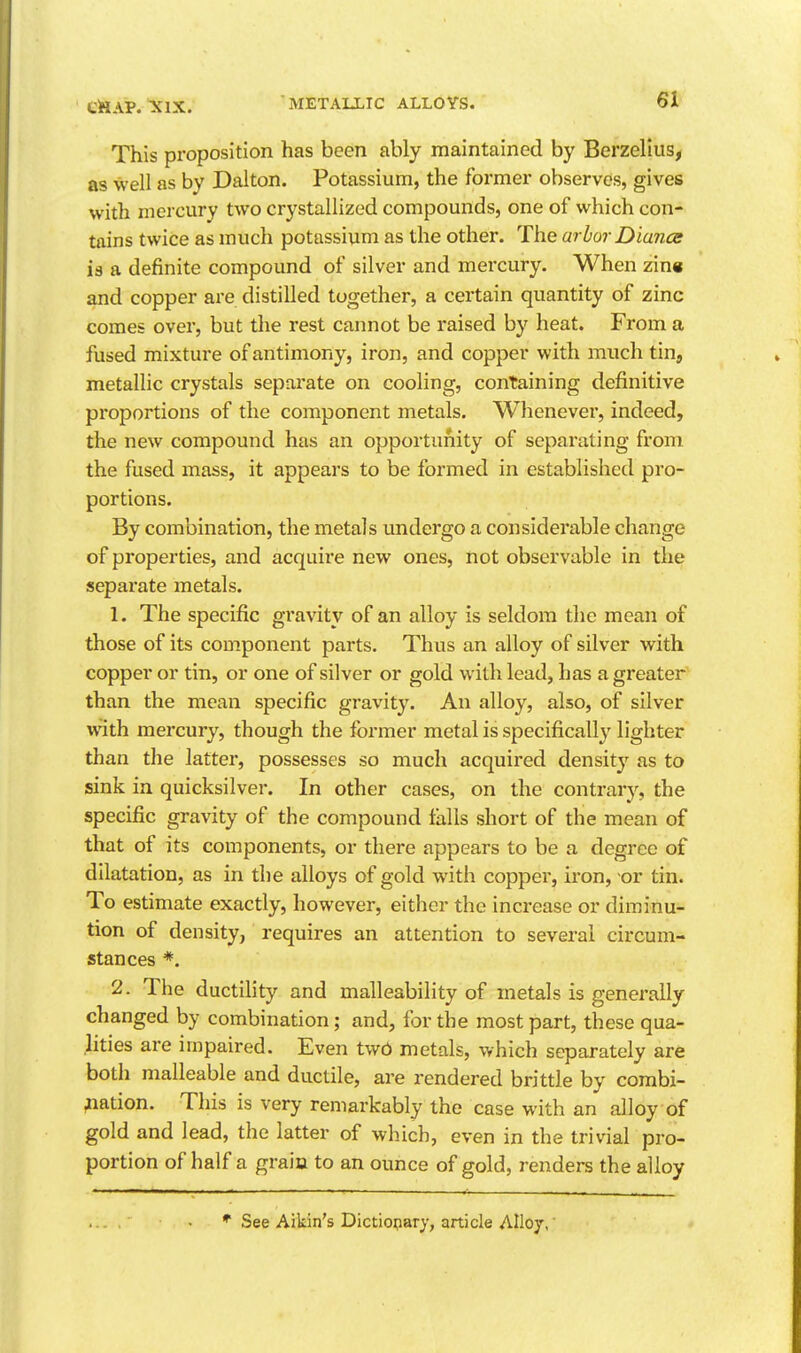 eiSAP. xix. This proposition has been ably maintained by Berzellus, as well as by Dalton. Potassium, the formei* observes, gives with mercury two crystallized compounds, one of which con-- tnins twice as much potassium as the other. The arhor Diance ia a definite compound of silver and mercury. When zin« and copper are distilled together, a certain quantity of zinc comes over, but the rest cannot be raised by heat. From a fused mixture of antimony, iron, and copper with much tin, metallic crystals separate on cooling, containing definitive proportions of the component metals. Whenever, indeed, the new compound has an opportunity of separating from the fused mass, it appears to be formed in established pro- portions. By combination, the metals undergo a considerable change of properties, and acquire new ones, not observable in the sepax'ate metals. 1. The specific gravity of an alloy is seldom the mean of those of its component parts. Thus an alloy of silver with copper or tin, or one of silver or gold with lead, has a greater than the mean specific gravity. An alloy, also, of silver with mercury, though the former metal is specifically lighter than the latter, possesses so much acquired densit}' as to sink in quicksilver. In other cases, on the contrary, the specific gravity of the compound falls short of the mean of that of its components, or there appears to be a degree of dilatation, as in the alloys of gold with copper, iron, -or tin. To estimate exactly, however, either the increase or diminu- tion of density, requires an attention to several circum- stances *. 2. The ductility and malleability of metals is generally changed by combination; and, for the most part, these qua- lities are impaired. Even twb metals, which separately are both malleable and ductile, are rendered brittle by combi- nation. This is very remarkably the case with an alloy of gold and lead, the latter of which, even in the trivial pro- portion of half a grain to an ounce of gold, renders the alloy * See Aikin's Dictiopary, article Alloy,