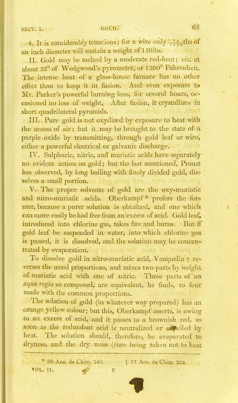 ■4. It is considerably tenacious; for a wire only -r^ths of an inch diameter will sustain a weight of 150lbs. . II. Gold may be melted by a moderate red-heat; viz. at about 32° of Wedgwood's pyrometer, or 1300° Fahrenheit. The intense heat of a glass-house furnace has no other effect than to keep it in fusion. And even exposure t® Mr. Parker's powerful burning lens, for several hours, oc- casioned no loss of weight. After fusion, it crystallizes in short quadrilateral pyramids. III. Pure gold is not oxydized by exposure to heat with the access of air; but it may be brought to the state of a purple oxide by transmitting, through gold leaf or wire, either a ,powerful electrical or galvanic discharge. IV. Sulphuric, nitric, and muriatic acids have separately no evident action on gold; but the last mentioned, Proust has observed, by long boiling with finely divided gold, dis-^ solves a small portion. V. The proper solvents of gold are the oxy-muriatic and nitro-muriatic acids. Obei'kampf * prefers the for* mer, because a purer solution is obtained, and one which can more easily be had free from an excess of acid. Gold leaf^ introduced into chlorine gas, takes fire and burns. But if gold leaf be suspended in water, into which chlorine gas is passed, it is dissolved, and the solution may be concen- trated by evaporation. To dissolve gold in nitro-muriatic acid, Vauquelin f rc^ verses the usual proportions, and mixes two parts by weight of muriatic acid with one of nitric. Three parts of an aqiia regia so composed, are equivalent, he finds, to four made with the common proportions. The solution of gold (in whatever way prepared) has an orange yellow colour; but this, Oberkampf asserts, is owing to an excess of acid, and it passes to a brownish red, as soon , as the redundant acid is neutralized or e^elled by heat. The solution should, therefore, be evaporated to dryness, and the dry mass (care being taken not to heat * 80 Ann. de Chiir\.-140. f 77 Ann. de Chim. 322, YOL. n. ^ F