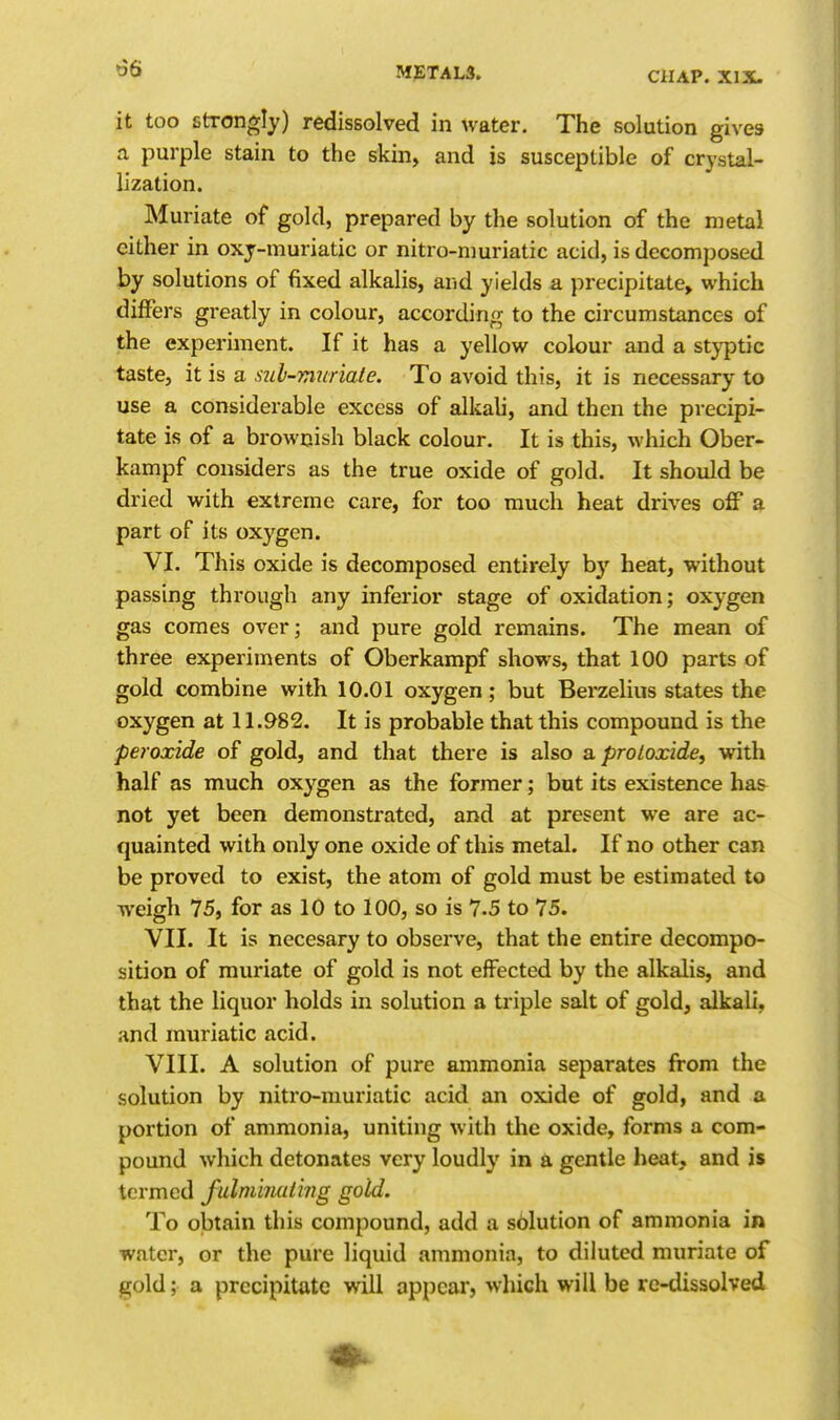 it too Strongly) redissolved in water. The solution gives a purple stain to the skin, and is susceptible of crystal- lization. Muriate of gold, prepared by the solution of the metal cither in oxj-muriatic or nitro-nmriatic acid, is decomposed by solutions of fixed alkalis, and yields a precipitate^ which differs greatly in colour, according to the circumstances of the experiment. If it has a yellow colour and a styptic taste, it is a sul-Trwriate. To avoid this, it is necessary to use a considerable excess of alkali, and then the precipi- tate is of a brownish black colour. It is this, which Ober- kampf considers as the true oxide of gold. It should be dried with extreme care, for too much heat drives off a part of its oxygen. VI. This oxide is decomposed entirely b}' heat, without passing through any inferior stage of oxidation; oxygen gas comes over; and pure gold remains. The mean of three experiments of Oberkampf shows, that 100 parts of gold combine with 10.01 oxygen; but Berzelius states the oxygen at 11.982. It is probable that this compound is the peroxide of gold, and that there is also a proloxide^ with half as much oxygen as the former; but its existence has not yet been demonstrated, and at present we are ac- quainted with only one oxide of this metal. If no other can be proved to exist, the atom of gold must be estimated to weigh 75, for as 10 to 100, so is 7.5 to 75. VII. It is necesary to observe, that the entire decompo- sition of muriate of gold is not effected by the alkalis, and that the liquor holds in solution a triple salt of gold, alkali, and muriatic acid. VIII. A solution of pure ammonia separates from the solution by nitro-rauriatic acid an oxide of gold, and a portion of ammonia, uniting with the oxide, forms a com- pound which detonates very loudly in a gentle heat, and is termed fulminating gold. To obtain this compound, add a solution of ammonia in water, or the pure liquid ammonia, to diluted muriate of gold; a precipitate will appear, which will be re-dissolved