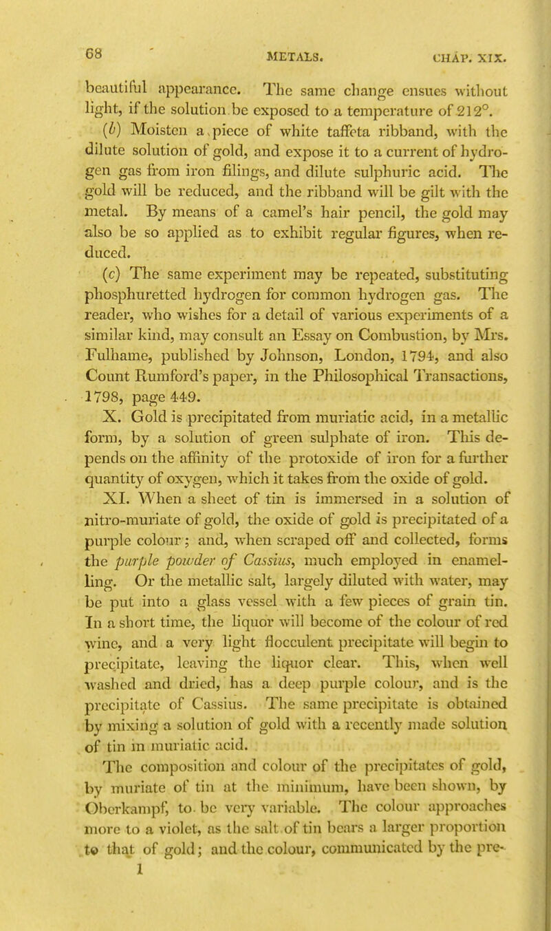 beautiful appearance. The same change ensues witliout light, if the solution be exposed to a temperature of 212°. (b) Moisten a apiece of white taffeta ribband, with the dilute solution of gold, and expose it to a current of hydro- gen gas from iron filings, and dilute sulphuric acid. Tlic gold will be reduced, and the ribband will be gilt with the metal. By means of a camel's hair pencil, the gold may also be so applied as to exhibit regular figures, when re- duced. (c) The same experiment may be repeated, substituting phosphuretted hydrogen for common hydrogen gas. The reader, who wishes for a detail of various experiments of a similar kind, may consult an Essay on Combustion, by Mrs. Fulhame, published by Johnson, London, 1794, and also Count Rumford's paper, in the Philosophical Transactions, 1798, page 449. X. Gold is precipitated from muriatic acid, in a metallic forai, by a solution of green sulphate of iron. This de- pends on the affinity of the protoxide of iron for a fiirther quantity of oxygen, which it takes fi'om the oxide of gold. XI. When a sheet of tin is immersed in a solution of nitro-muriate of gold, the oxide of gold is precipitated of a purple colour; and, when scraped off and collected, forms the purple powder of Cassius, much employed in enamel- ling. Or the metallic salt, largely diluted with water, may be put into a glass vessel with a few pieces of grain tin. In a short time, the liquor will become of the colour of red wine, and a very light flocculent precipitate will begin to precipitate, leaving the liquor clear. This, when well Avashed and dried, has a deep purple colour, and is the precipitate of Cassius. The same precipitate is obtained by mixing a solution of gold with a recently made solution of tin in muriatic acid. The composition and colour of the precipitates of gold, by muriate of tin at the minimum, have been shown, by Obcrkampf, to. be vei7 variable. The colour approaches more to a violet, as the salt of tin bcai-s a larger proportion „t© th^t of gold; and the colour, communicated by the pre- 1