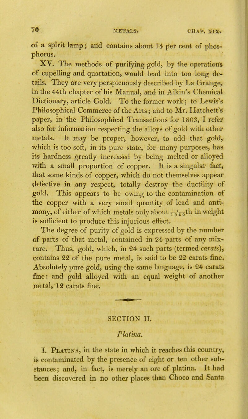 of a spirit lamp; and contains about U per cent of phos- phorus. XV. The methods of purifying gold, by the operations of cupelling and quartation, would lead into too long de- tails. They are very perspicuously described by La Grange, in the 44'th chapter of his Manual, and in Aikin's Chemical Dictionary, article Gold. To the former work; to Lewis's Philosophical Commerce of the Arts; and to Mr. Hatchett's paper, in the Philosophical Transactions for 1803, I refer also for information respecting the alloys of gold with other metals. It may be proper, however, to add that gold, which is too soft, in its pure state, for many purposes, has its hardness greatly increased by being melted or alloyed with a small proportion of copper. It is a singular fact, that some kinds of copper, which do not themselves appear (lefective in any respect, totally destroy the ductility of gold. This appears to be owing to the contamination of the copper with a very small quantity of lead and anti- mony, of either of which metals only about —g-g-gth in weight is sufficient to produce this injurious effect. The degree of purity of gold is expressed by the number of parts of that metal, contained in 24 parts of any mix- ture. Thus, gold, which, in 24 such parts (termed carats), contains 22 of the pure metal, is said to be 22 carats fine. Absolutely pure gold, using the same language, is 24 carats fine: and gold alloyed with an equal weight of another metal, 12 carats fine. SECTION n. Platina. I. Platina, in the state in which it reaches this coimtry, is contaminated by the presence of eight or ten other sub- stances ; and, in fact, is merely an ore of platina. It had been discovered in no other places than Choco and Santa