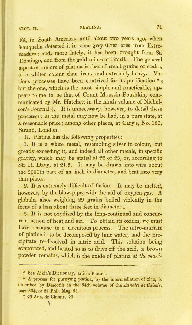 F^, in South America, until about two years ago, when Vauquelin detected it in some grey silver ores from Estre- madura; and, more lately, it has been brought from St. Domingo, and from the gold mines of Brasil. The general aspect of the ore of platina is that of small grains or scales, of a whiter colour than iron, and extremely heavy. Va- rious processes have been contrived for its purification * ; but the one, which is the most simple and practicable, ap- pears to me to be that of Count Moussin Poushkin, com- municated by Mr. Hatchett in the ninth volume of Nichol- son's Journal f. It is unnecessary, however, to detail these processes; as the metal may now be had, in a pure state, at a reasonable price; among other places, at Gary's, No. 182, Strand, London. II. Platina has the following properties: 1. It is a white metal, resembling silver in colour, but greatly exceeding it, and indeed all other metals, in specific gravity, which may be stated at 22 or 23, or, according to Sir H. Davy, at 21.3. It may be drawn into wire about the 2000th part of an inch in diameter, and beat into very thin plates. 2. It is extremely difficult of fusion. It may be melted, however, by the blow-pipe, with the aid of oxygen gas. A globule, also, weighing 29 grains boiled violently in the focus of a lens about three feet in diameter J. 3. It is not oxydized by the long-continued and concur- rent action of heat and air. To obtain its oxides, we must have recourse to a circuitous process. The nitro-muriate of platina is to be decomposed by lime water, and the pre- cipitate re-dissolved in nitric acid. This solution being evaporated, and heated so as to drive off the acid, a brown powder remains, which is the oxide of platina at the maxi-' * See Aikin's Dictionary, article Platina. t A process for purifying platina, by the intermediation of zinc, is described by Descotils in the 64th volume of the Annalcs de Chimie. page 334, or 37 Phil. Mag. 65. X 69 Ann. de Chimie, 93. 7