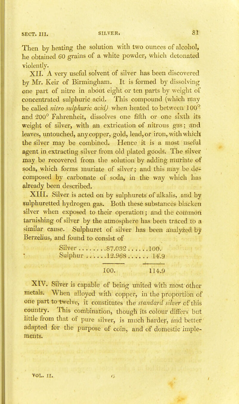 Then by heating the solution with two ounces of alcohol, he obtained 60 grains of a white powder, which detonated violently. XII. A veiy usefol solvent of silver has been discovered by Mr. Keir of Birmingham. It is formed by dissolving one part of nitre in about eight or ten parts by weight of concentrated sulphuric acid. This compound (which may be called ?iitro sulphuric acid) when heated to between 100° and 200° Fahrenheit, dissolves one fifth or one sixth its weight of silver, with an extrication of nitrous gas; and leaves, untouched, any copper, gold, lead, or ii'on, with which tile silver may be combined. Hence it is a most useful agent in extracting silver from old plated goods. The silver may be recovered from the solution by adding muriate of soda, which forms miu-iate of silver; and this may be de- composed by carbonate of soda, in the way which has already been described. XIII. Silver is acted on by sulphurets of alkalis, and by sulphuretted hydrogen gas. Both these substances blacken silver when exposed to their operation; and the common tarnishing of silver by the atmosphere has been traced to a similar cause. Sulphuret of silver has been analyzed by Berzelius, and found to consist of Silver 87.032 100. Sulphur 12.968 14.9 100. 114.9 XIV. Silver is capable of being united with most other metals. When alloyed with copper, in the proportion of one part to twelve, it constitutes \he standard silver this country. This combination, though its colour differs but little from that of pure silver, is much hardej-, and better adapted for the purpose of coin, and of domestic imple- ments. VOL. II. c.