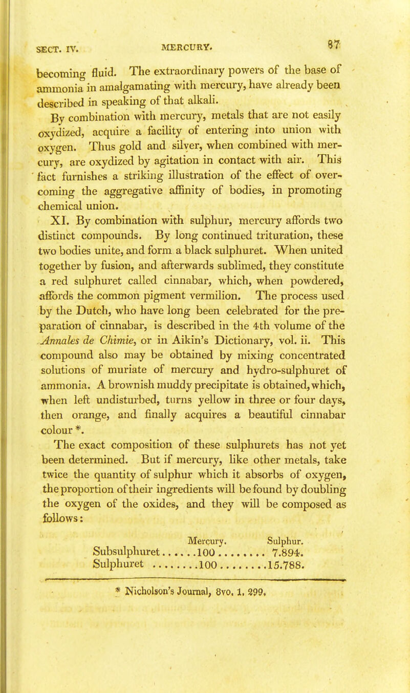 87: becomino- fluid. The extraordinary powers of the base of - ammonia in amalgamating with mercury, have already been described in speaking of that alkali. By combination with mercury, metals that are not easily oxydized, acquire a facility of entering into union with oxygen. Thus gold and silver, when combined with mer- cury, are oxydized by agitation in contact with air. This fact furnishes a striking illustration of the effect of over- coming the aggregative affinity of bodies, in promoting chemical union. XL By combination with sulphur, mercury affords two distinct compounds. By long continued trituration, these two bodies unite, and form a black sulphuret. When united together by fusion, and afterwards sublimed, they constitute a red sulphuret called cinnabar, which, when powdered, affijrds the common pigment vermilion. The process used by the Dutch, who have long been celebrated for the pre- paration of cinnabar, is described in the 4 th volume of the . Annates de Chimie, or in Aikin's Dictionary, vol. ii. This compound also may be obtained by mixing concentrated solutions of muriate of mercury and hydro-sulphuret of ammonia. A brownish muddy precipitate is obtained, which, when left undisturbed, turns yellow in three or four days, then orange, and finally acquires a beautiful cinnabar colour *. The exact composition of these sulphurets has not yet been determined. But if mercury, like other metals, take twice the quantity of sulphur which it absorbs of oxygen, the proportion of their ingredients will be found by doubling the oxygen of the oxides, and they will be composed as fbllovvs: Mercury, Sulphur. Subsulphuret 100 7.894. Sulphuret loo 15.788.