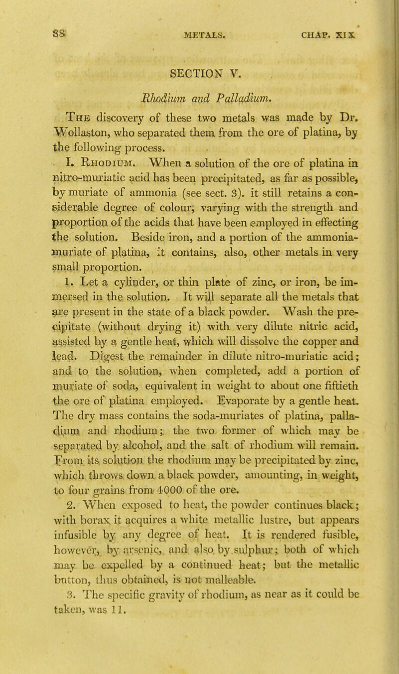 SECTION V. Rhodium and Palladium, The discovery of these two metals was made by Dr. Wollaston, who separated them from the ore of platina, by the following process. I, Rhodium. When a solution of the ore of platina in nitro-muriatic acid has been precipitated, as far as possible, by muriate of ammonia (see sect. 3). it still retains a con- siderable degree of colour; varying with the strength and proportion of the acids that have been employed in effecting the solution. Beside iron, and a portion of the ammonia- muriate of platina, it contains, also, other metals in very $mall proportion. 1. Let a cyHnder, or thin plate of zinc, or iron, be im- mersed in the solution. It will separate all the metals that are present in the state of a black powder. Wasli the pre- cipitate (without drying it) widi very dilute nitric acid, assisted by a gentle heat, which will dissolve the copper and lead. Digest the remainder in dilute nitro-muriatic acid; and to the solution, when completed, add a portion of muriate of soda, equivalent in weight to about one fiftieth the ore of platina employed. Evaporate by a gentle heat. The dry mass contains the soda-muriates of platina, palla- dium and rhodium;, the two former of which may be separated by alcohol, and the salt of rhodium will remain. From its. solution the rhodium may be precipitated by zinc, which throws down a black powder, amounting, in weight, to four grains from 4000 of the ore. 2. When exposed to heat, the powder continues black ; with borax it acquires a white metallic lustre, but appears infusible hy any degree of heat. It is rendered fusible, however, by ars.cnjq,. a4id; also, by sulphm*; both of which may be expelled by a continued heat; but the metallic button, thus obtained, is not malleable. 3. The specific gravity of rhodium, as near as it could be