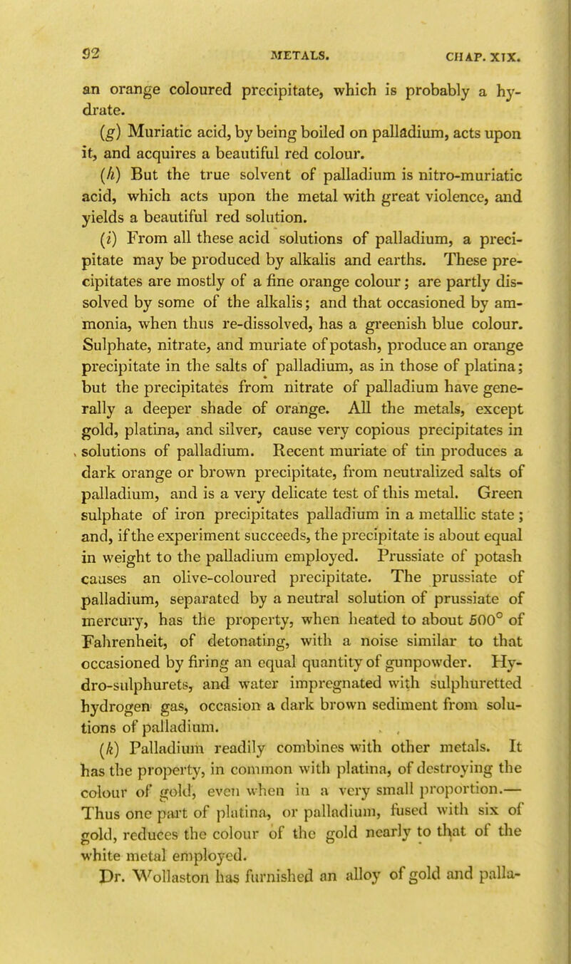 an orange coloured precipitate, which is probably a hy- drate. (g) Muriatic acid, by being boiled on palladium, acts upon it, and acquires a beautiful red colour. (h) But the true solvent of palladium is nitro-muriatic acid, which acts upon the metal with great violence, and yields a beautiful red solution. (i) From all these acid solutions of palladium, a preci- pitate may be produced by alkalis and earths. These pre- cipitates are mostly of a fine orange colour; are partly dis- solved by some of the alkalis; and that occasioned by am- monia, when thus re-dissolved, has a greenish blue colour. Sulphate, nitrate, and muriate of potash, produce an orange precipitate in the salts of palladiiun, as in those of platina; but the precipitates from nitrate of palladium have gene- rally a deeper shade of orange. All the metals, except gold, platina, and silver, cause very copious precipitates in , solutions of palladium. Recent muriate of tin produces a dark orange or brown precipitate, from neutralized salts of palladium, and is a very delicate test of this metal. Green sulphate of iron precipitates palladium in a metallic state ; and, if the experiment succeeds, the precipitate is about equal in weight to the palladium employed. Prussiate of potash causes an olive-coloured precipitate. The prussiate of palladium, separated by a neutral solution of prussiate of mercury, has the property, when heated to about 500° of Fahrenheit, of detonating, with a noise similar to that occasioned by firing an equal quantity of gunpowder. Hy- dro-sulphurets, and water impregnated with sulphuretted hydrogen gas, occasion a dark brown sediment from solu- tions of palladium. (k) Palladium readily combines with other metals. It has the property, in common with platina, of destroying the colour of gold, even when in a very small proportion.— Thus one pait of platina, or palladium, fused with six of gold, reduces the colour of the gold nearly to that of tlie white metal employed. Pr. Wollaston has furnished an alloy of gold and palla-