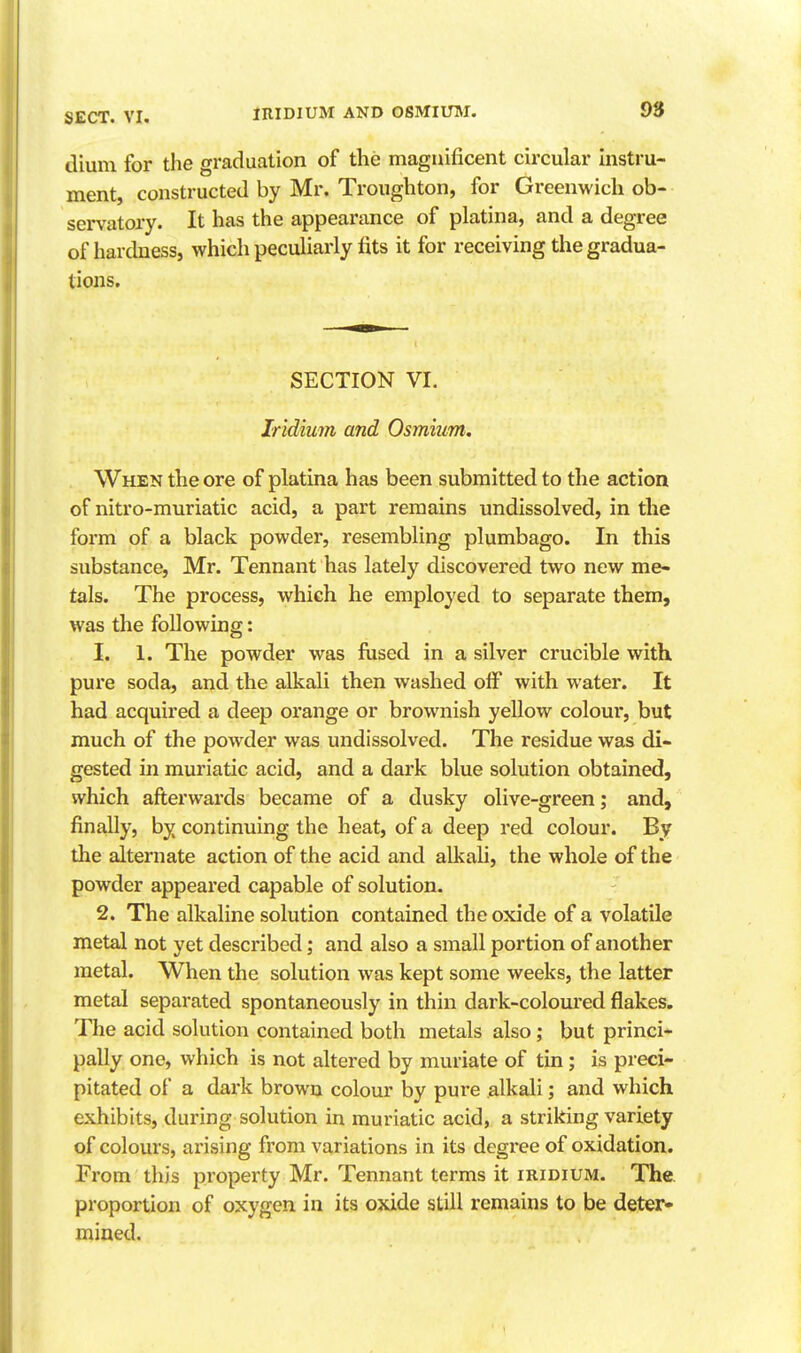 diuni for the graduation of the magnificent circular instru- ment, constructed by Mr. Troughton, for Greenwich ob- servatory. It has the appearance of platina, and a degree of hardness, which peculiarly fits it for receiving the gradua- tions. SECTION VI. Iridium and Osmium. When the ore of platina has been submitted to the action of nitro-muriatic acid, a part remains undissolved, in the form of a black powder, resembling plumbago. In this substance, Mr. Tennant has lately discovered two new me- tals. The process, which he employed to separate them, was the following: 1. 1. The powder was fused in a silver crucible with pure soda, and the alkali then washed olF with water. It had acquired a deep orange or brownish yellow colour, but much of the powder was undissolved. The residue was di- gested in muriatic acid, and a dark blue solution obtained, which afterwards became of a dusky olive-green; and, finally, by continuing the heat, of a deep red colour. By the alternate action of the acid and alkali, the whole of the powder appeared capable of solution. 2. The alkaline solution contained the oxide of a volatile metal not yet described; and also a small portion of another metal. When the solution was kept some weeks, the latter metal separated spontaneously in thin dark-coloured flakes. The acid solution contained both metals also; but princi- pally one, which is not altered by muriate of tin; is preci- pitated of a dark brown colour by pure alkali; and which exhibits, during solution in muriatic acid, a striking variety of colours, arising from variations in its degree of oxidation. From this property Mr. Tennant terms it iridium. The. proportion of oxygen in its oxide still remains to be deter* mined.