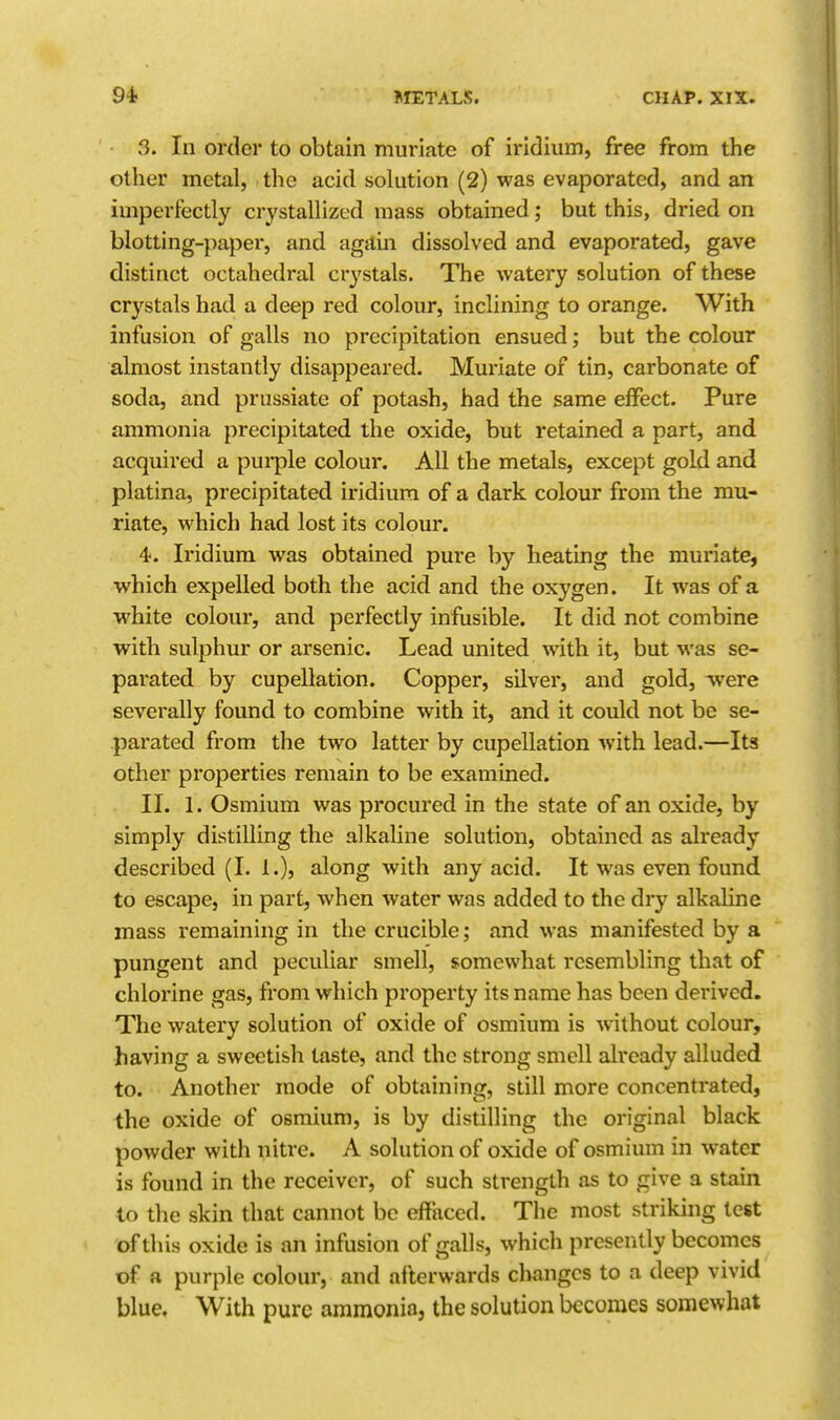 3. In order to obtain muriate of iridium, free from the other metal, the acid solution (2) was evaporated, and an imperfectly crystallized mass obtained; but this, dried on blotting-paper, and again dissolved and evaporated, gave distinct octahedral crj^stals. The watery solution of these crystals had a deep red colour, inclining to orange. With infusion of galls no precipitation ensued; but the colour almost instantly disappeared. Muriate of tin, carbonate of soda, and prussiate of potash, had the same effect. Pure ammonia precipitated the oxide, but retained a part, and acquired a pui*ple colour. All the metals, except gold and platina, precipitated iridium of a dark colour from the mu- riate, which had lost its colour. 4-. Iridium was obtained pure by heating the muriate, which expelled both the acid and the oxygen. It was of a white colour, and perfectly infusible. It did not combine with sulphur or arsenic. Lead united with it, but was se- parated by cupellation. Copper, silver, and gold, were severally found to combine with it, and it could not be se- parated from the two latter by cupellation with lead.—Its other properties remain to be examined. II. 1. Osmium was procured in the state of an oxide, by simply distilling the alkaline solution, obtained as already described (I. 1.), along with any acid. It was even found to escape, in part, when water was added to the dry alkaline mass remaining in the crucible; and was manifested by a pungent and peculiar smell, somewhat resembling that of chlorine gas, from which property its name has been derived. The watery solution of oxide of osmium is without colour, having a sweetish taste, and the strong smell already alluded to. Another mode of obtaining, still more concentrated, the oxide of osmium, is by distilling the original black powder with nitre. A solution of oxide of osmium in water is found in the receiver, of such strength as to give a stain to the skin that cannot be effaced. The most striking test of this oxide is an infusion of galls, which presently becomes of a purple colour, and afterwards changes to a deep vivid blue. With pure ammonia, the solution becomes somewhat