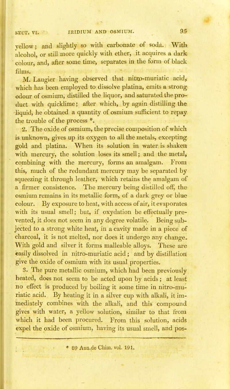 yellow; and slightly so with carbonate of soda. With alcohol, or still more quickly with ether, it acquires a dark colour, and, after some time, separates in the form of black films. M. Laugier having observed that nitrja-rauriatic acidj which has been employed to dissolve platina, emits a strong odour of osmium, distilled the liquor, and saturated the pro- duct with quickhme; after which, by again distilling the liquid, he obtained a quantity of osmium sufficient to repay the ti-ouble of the process 2. The oxide of osmium, the precise composition of which is unknown, gives up its oxygen to all the metals, excepting gold and platina. When its solution in water is shaken with mercury, the solution loses its smell; and the metal, combining with the mercury, forms an amalgam. From this, much of the redundant mercury may be separated by squeezing it through leather, which retains the amalgam of a firmer consistence. The mercuiy being distilled off, the osmium remains in its metallic form, of a dark grey or blue colour. By exposure to heat, with access of air, it evaporates with its usual smell; but, if oxydation be effectually pre- vented, it does not seem in any degree volatile. Being sub- jected to a strong white heat, in a cavity made in a piece of charcoal, it is not melted, nor does it undergo any change. With gold and silver it forms malleable alloys. These are easily dissolved in nitro-muriatic acid; and by distillation give the oxide of osmium with its usual properties. 3. The pure metallic osmium, which had been previously heated, does not seem to be acted upon by acids; at least no effect is produced by boiling it some time in nitro-mu- riatic acid. By heating it in a silver cup with alkali, it im- mediately combines with the alkali, and this compound gives with water, a yellow solution, similar to that from which it had been procui-ed. From this solution, acids expel the oxide of osmium, having its usual smell, and pos- * 89 Ann.de Chim, vol, 191,