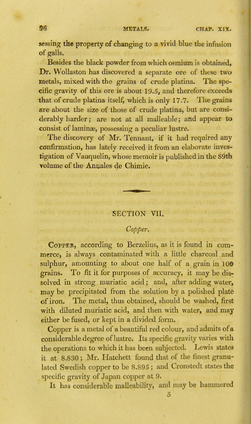 sessing the property of changing to a vivid blue the infusion of galls. Besides the black powder from which osmium is obtained. Dr. Wollaston has discovered a separate ore of these two metals, mixed with the grains of crude platina. The spe- cific gravity of this ore is about 19.5, and therefore exceeds that of crude platina itself, which is only 17.7. The grains are about the size of those of crude platina, but are consi- derably harder; are not at all malleable; and appear to consist of laminae, possessing a peculiar lustre. The discovery of Mr. Tennant, if it had required any confirmation, has lately received it from an elaborate inves- tigation of Vauquelin, whose memoir is published in the S9th volume of the Anuales de Chimie. SECTION VII. Copper. Copper, according to Berzelius, as it is found in com- merce, is always contaminated with a little charcoal and sulphur, amounting to about one half of a grain in 10© grains. To fit it for purposes of accuracy, it may be dis- solved in strong muriatic acid; and, after adding water, may be precipitated from the solution by a polished plate of iron. The metal, thus obtained, should be washed, first with diluted muriatic acid, and then with water, and may either be fiised, or kept in a divided form. Copper is a metal of a beautifi.il red colour, and admits of a considerable degree of lustre. Its specific gravity varies with the operations to which it has been subjected. Lewis states it at 8.830; Mr. Hatchett found that of the finest granu- lated Swedish copper to be 8.895 ; and Cronstedt states the specific gravity of Japan copper at 9. It has considerable malleability, and may be hammered 5