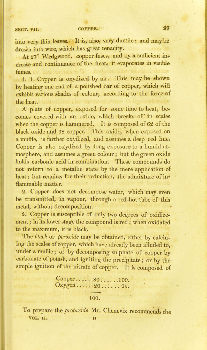 37 intx> very tliin leaves. It is, also, very ductile; and maybe drawn into -wire, which has great tenacity. At 27*^ Wedgwood, copper fuses, and by a sufficient in- crease and continuance of the heat,- it evaporates in visible fumes. 1. 1. Copper is oxydized by air. This maybe shown by heating one end of a polished bar of copper, which will exhibit vai-ious shades of colour, according to the force o£ the heat. A plate of copper, exposed for some time to heat, be- comes covered with an oxide, which breaks off in scales when the copper is hammered. It is composed of 62 of the black oxide and 38 copper. This oxide, when exposed on a muffle, is farther oxydized, and assumes a deep red hue* Copper is also oxydized by long exposure to a humid at- mosphere, and assumes a green colour; but the green oxide holds carbonic acid in combination. These compounds do not return to a metallic state by the mere application of heat; but require, for their reduction, the admixture of in- flammable matter. 2. Copper does not decompose water, which may evert be transmitted, in vapour, through a red-hot tube of this metal, without decomposition. 3. Copper is susceptible of only two degrees of oxidize- ment; in its lower stage the compound is red ; when oxidated to the maximum, it is black. The black or pei-oxide may be obtained, either by calcin- ing the scales of copper, which have already been alluded to, under a muffle; or by decomposing sulphate of copper by carbonate of potash, and igniting the precipitate; or by the simple ignition of the nitrate of copper. It is composed of Copper. 80 100. Oxygen 20...... 25. 100. To prepare the protoxide Mr. Chenevix recommends the