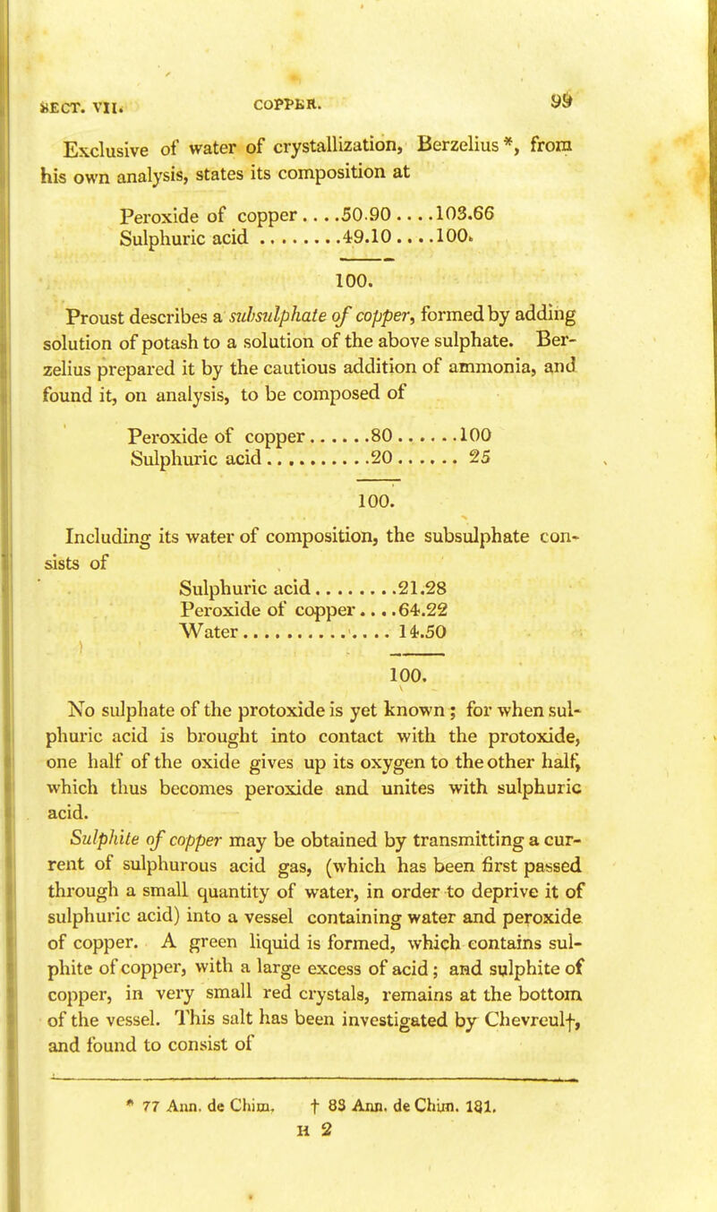 Exclusive of water of crystallization, Berzelius*, from his own analysis, states its composition at Peroxide of copper ... .50.90 ... .103.66 Sulphuric acid 49.10 ... .100. 100. Proust describes a, stihsulphaie of copper, formed by adding solution of potash to a solution of the above sulphate. Ber- zelius prepared it by the cautious addition of ammonia, and found it, on analysis, to be composed of Peroxide of copper 80 100 Sulphuric acid 20 25 100. Including its water of composition, the subsulphate con- sists of Sulphuric acid 21.28 Peroxide of copper... .64.22 Water ' 14.50 } 100. No sulphate of the protoxide is yet known ; for when sul- phuric acid is brought into contact with the protoxide, one half of the oxide gives up its oxygen to the other half, which thus becomes peroxide and. unites with sulphuric acid. Sulphite of copper may be obtained by transmitting a cur- rent of sulphurous acid gas, (which has been first passed through a small quantity of water, in order to deprive it of sulphuric acid) into a vessel containing water and peroxide of copper. A green liquid is formed, which contains sul- phite of copper, with a large excess of acid; and sulphite of copper, in very small red crystals, remains at the bottom of the vessel. This salt has been investigated by Chevreulf, and found to consist of * 77 Ann. de Chim, f 83 Ann. de Chiin. 131, H 2