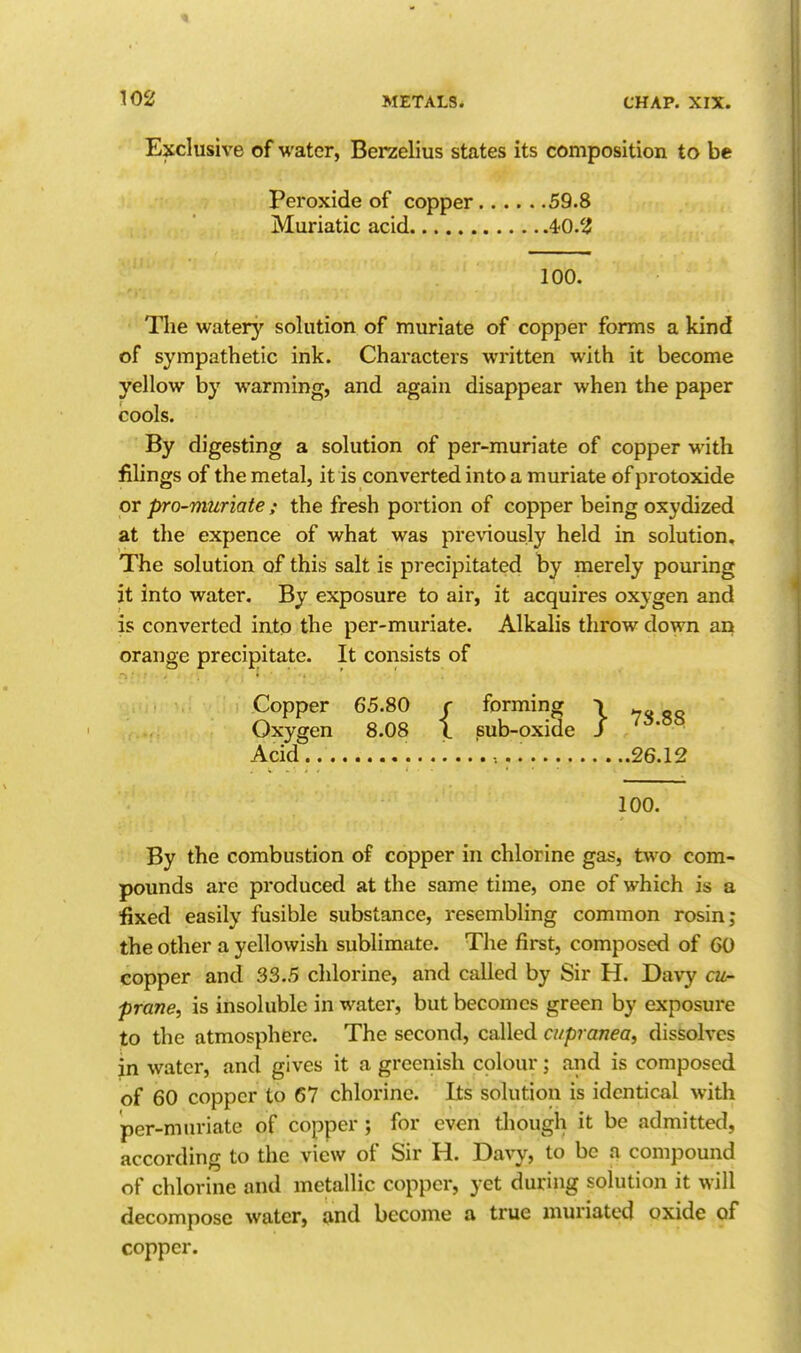 Exclusive of water, Berzelius states its composition to be Peroxide of copper 59.8 Muriatic acid 4:0.'i 100. The watery solution of muriate of copper forms a kind of sympathetic ink. Characters written with it become yellow by warming, and again disappear when the paper cools. By digesting a solution of per-muriate of copper with fihngs of the metal, it is converted into a muriate of protoxide or pro-muriate ; the fresh portion of copper being oxydized at the expence of what was previously held in solution. The solution of this salt is precipitated by merely pouring it into water. By exposure to air, it acquires oxygen and is converted into the per-muriate. Alkalis throw down an orange precipitate. It consists of Copper 65.80 r forming i Oxygen 8.08 I sub-oxide / Acid. ••••••• 26.12 100. By the combustion of copper in chlorine gas, two com- pounds are produced at the same time, one of which is a fixed easily fusible substance, resembling common rosin; the other a yellowish sublimate. The first, composed of 60 copper and 33.5 chlorine, and called by Sir H. Davy cu- prane, is insoluble in water, but becomes green by exposure to the atmosphere. The second, called cupranea, dissolves in water, and gives it a greenish colour; and is composed of 60 copper to 67 chlorine. Its solution is identical with per-muriate of copper ; for even though it be admitted, according to the view of Sir H. Da\7, to be a compound of chlorine and metallic copper, yet during solution it will decompose water, and become a true muriated oxide of copper.