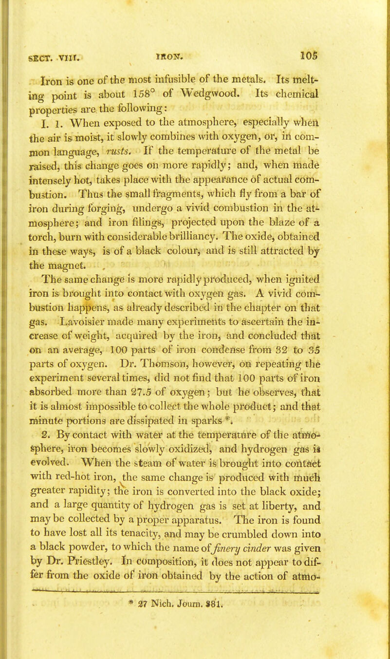 Iron is one of the most infusible of the metals. Its melt- ing point is about 158° of Wedgwood. Its chemical properties are the following: 1. 1. When exposed to the atmosphere, especially when the air is moist, it slowly combines with oxygen, or, in com- mon language, rusts. If the temperature of the metal be raised, this change goes on more rapidly; and, when made intensely hot, takes place with the appearance of actual com- bustion. Thus the small fragments, which fly from a bar of iron during forging, undergo a vivid combustion in the at^ mosphere; and iron filings, projected upon the blaze of a torch, burn with considerable brilliancy. The oxide, obtained in these ways, is of a black colour, and is still attracted bj the magnet. The same change is more rapidly produced, when ignited iron is brought into contact with oxygen gas. A vivid com- bustion happens, as already described in the chapter on that gas. Lavoisier made many experiments to ascertain the in- crease of weight, acquired by the iron, and concluded that on an average, 100 parts of iron condense from 32 to 35 parts of oxygen. Dr. Thomson, however, on repeating the experiment several times, did not find that 100 paits of iron absorbed more than 27.5 of oxygen; but he observes, that it is almost impossible to collect the whole product; and that minute portions are dissipated in sparks *i • 2. By contact with water at the temperature of the atmiO Sphere, iron becomes slowly oxidized, and hydrogen gas ii evolved. When the steam of water is brought into contact with red-hot iron, the same change is produced with much greater rapidity; the iron is converted into the black oxide; and a large quantity of hydrogen gas is set at liberty, and may be collected by a proper apparatus. The iron is found to have lost all its tenacity, and may be crumbled down into a black powder, to which the name finery cinder was given by Dr. Priestley. In composition, it does not appear to dif- fer from the oxide of iron obtained by the action of atmo- * 27 Nich. Journ. 881.