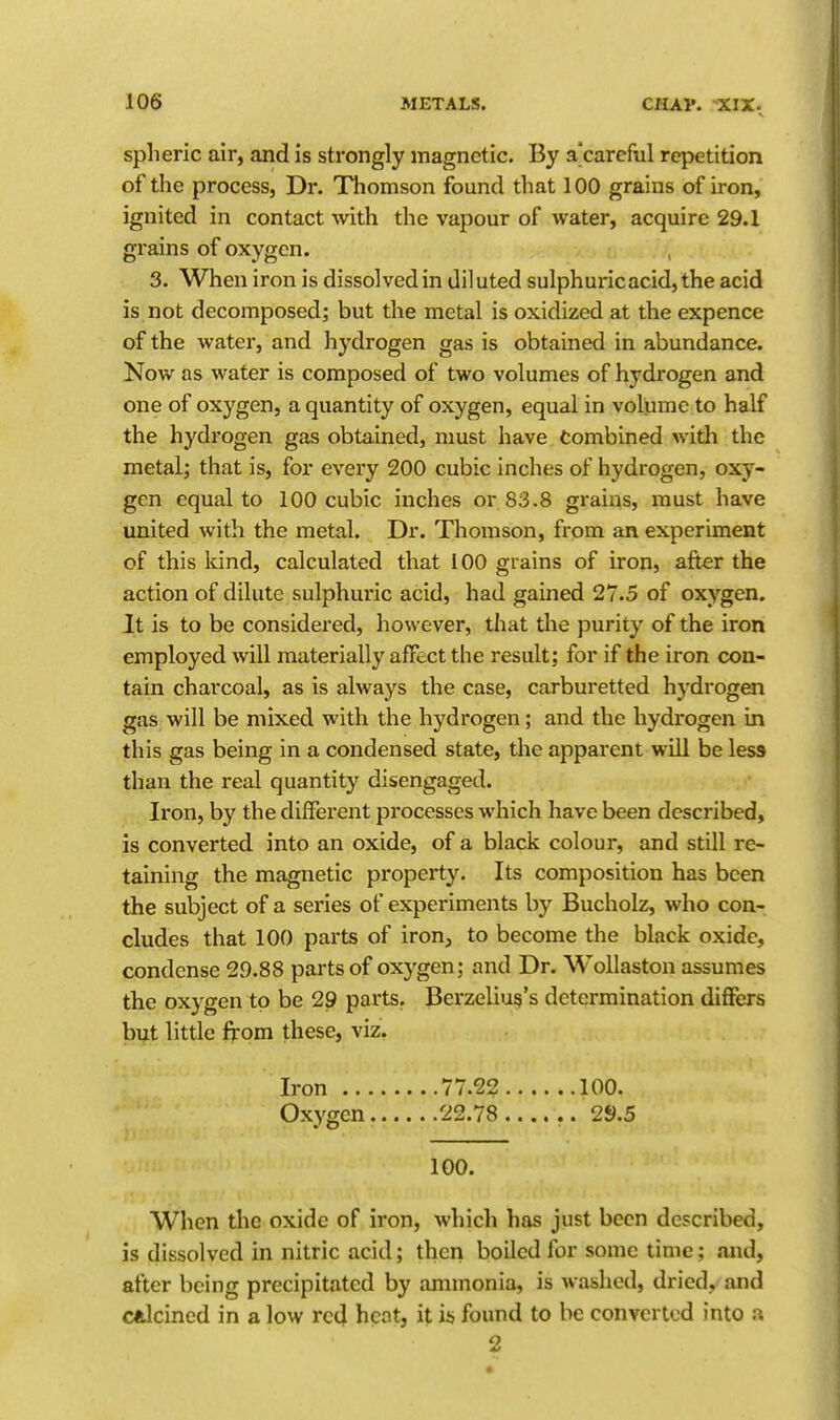 spheric air, and is strongly magnetic. By a'carcful repetition of the process, Dr. Thomson found that 100 grains of iron, ignited in contact with, the vapour of water, acquire 29.1 grains of oxygen. 3. When iron is dissolved in diluted sulphuric acid, the acid is not decomposed; but the metal is oxidized at the expence of the water, and hydrogen gas is obtained in abundance. Now as water is composed of two volumes of hydrogen and one of oxygen, a quantity of oxygen, equal in volume to half the hydrogen gas obtained, nmst have Combined with the metal; that is, for every 200 cubic inches of hydrogen, oxy- gen equal to 100 cubic inches or 83.8 grains, must have united with the metal. Dr. Thomson, from an experiment of this kind, calculated that 100 grains of iron, after the action of dilute sulphuric acid, had gained 27.5 of oxygen. It is to be considered, however, that the purity of the iron employed will materially affect the result; for if the iron con- tain charcoal, as is always the case, carburetted hydrogen gas will be mixed with the hydrogen; and the hydrogen in this gas being in a condensed state, the apparent will be less than the real quantity disengaged. Iron, by the different processes which have been described, is converted into an oxide, of a black colour, and still re- taining the magnetic property. Its composition has been the subject of a series of experiments by Bucholz, who con- cludes that 100 parts of iron, to become the black oxide, condense 29.88 parts of oxygen; and Dr. Wollaston assumes the oxygen to be 29 parts. Berzelius's determination differs but little from these, viz. Iron 77.22 100. Oxygen 22.78 .. 2*).5 100. When the oxide of iron, which has just been described, is dissolved in nitric acid; then boiled for some time; and, after being precipitated by ammonia, is washed, dried, and calcined in a low red hcnt, it is found to be converted into a 2