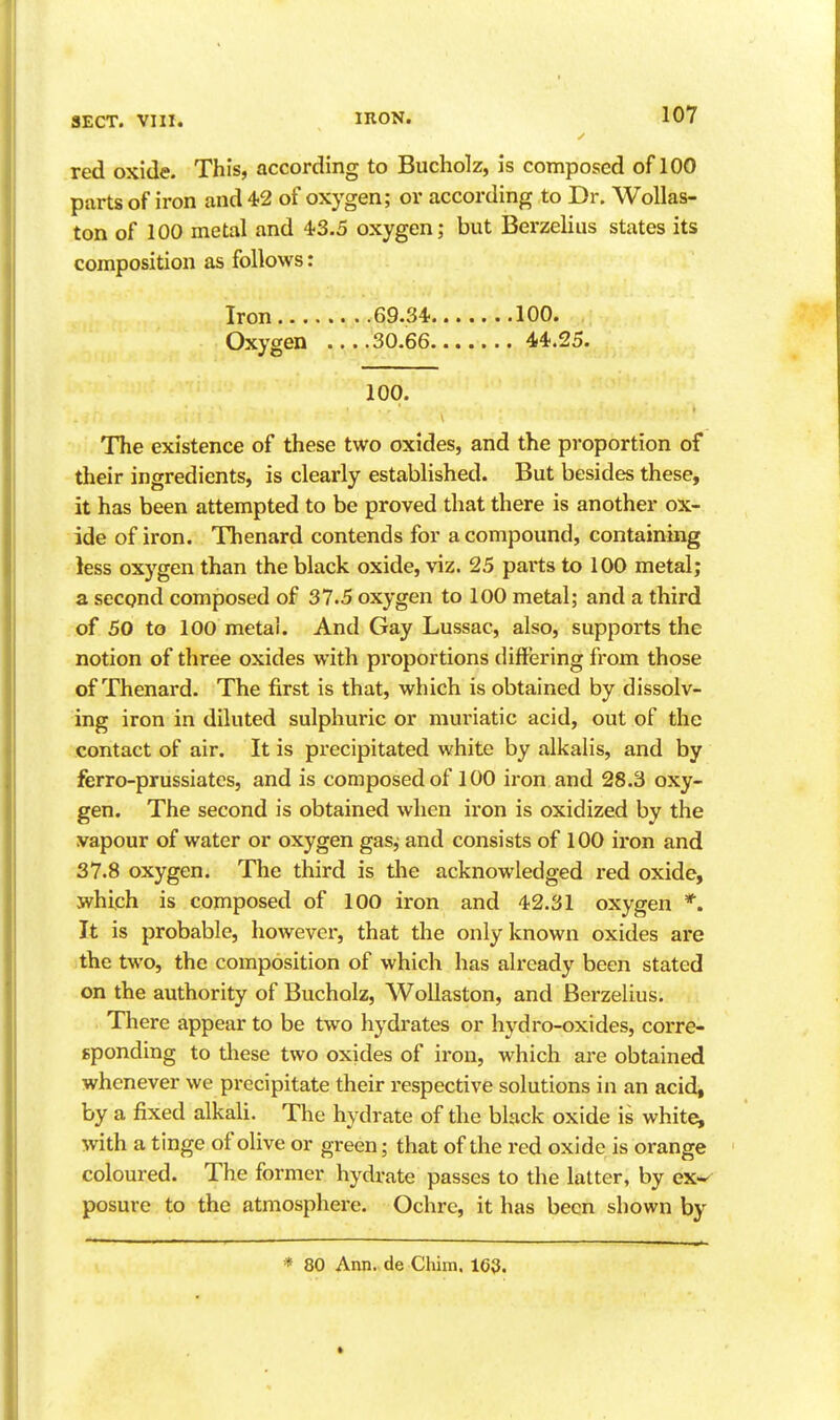 red oxide. This, according to Bucholz, is composed of 100 parts of iron and 4-2 of oxygen; or according to Dr. WoUas- ton of 100 metal and 43.5 oxygen; but Berzelius states its composition as follows: Iron GS.S'i.......100. Oxygen 30.66 44.25. 100. The existence of these two oxides, and the proportion of their ingredients, is clearly established. But besides these, it has been attempted to be proved that there is another ox- ide of iron. Thenard contends for a compound, containing less oxygen than the black oxide, viz. 25 parts to 100 metal; a second composed of 37.5 oxygen to loO metal; and a third of 50 to 100 metal. And Gay Lussac, also, supports the notion of three oxides with proportions differing from those of Thenard. The first is that, which is obtained by dissolv- ing iron in diluted sulphuric or muriatic acid, out of the contact of air. It is precipitated white by alkalis, and by ferro-prussiates, and is composed of 100 iron and 28.3 oxy- gen. The second is obtained when iron is oxidized by the vapour of water or oxygen gas^ and consists of 100 iron and 37.8 oxygen. The third is tlie acknowledged I'ed oxide, which is composed of 100 iron and 42.31 oxygen *. It is probable, however, that the only known oxides are the two, the composition of which has already been stated on the authority of Bucholz, WoUaston, and Berzelius. There appear to be two hydrates or hydro-oxides, corre- sponding to these two oxides of iron, which are obtained whenever we precipitate their respective solutions in an acid, by a fixed alkali. The hydrate of the black oxide is whiter with a tinge of olive or green; that of the red oxide is orange coloured. The former hydrate passes to the latter, by ex*- posure to the atmosphere. Ochre, it has been shown by