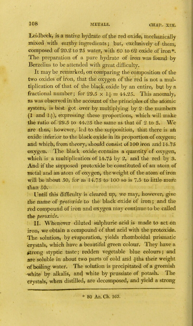 Leidbeck, is a native Ijydrate of the red oxide, mechanically mixed with earthy ingredients; but, exclusively of them, composed of 20.2 to 25 water, with 60 to 62 oxide of iron*. The preparation of a pure hydrate of iron was found by Berzelius to be attended with great difficulty. It may be remarked, on comparing the composition of the two oxides of iron, that the oxygen of the red is not a mul- tiplication of that of the black oxide by an entire, but by a fractional number; for 29.5 x = '1^.25. Tliis anomaly, as was observed in the account of the principles of the atomic system, is best got over by multiplying by 2 the numbers (1 and expressing these proportions, which will make the ratio of 29.5 to 44.25 the same as that of 2 to 3. We are thus, however, led to the supposition, that there is aii oxide inferior to the black oxide in its proportion of oxygen; and which, from theory, should consist of 100 iron and 14.75 oxygen. The black oxide contains a quantity of oxygen, which is a multiplication of 14.75 by 2, and the red by 3. And if the supposed protoxide be constituted of an atom of metal and an atom of oxygen, the weight of the atom of iron will be about 50, for as 14.75 to 100 so is 7.5 to little more than 56. Until this difficulty is cleared up, we may, however, give the name of protoxide to the black oxide of iron; and tlie red compound of iron and oxygen may continue to be called the peroxide. II. Whenever diluted sulphuric acid is made to act on iron, we obtain a compound of that acid with the protoxide. The solution, by evaporation, yields rhomboidal prismatic crystals, which have a beautiful green colour. They liave a ^rong styptic taste; redden vegetable blue colours; and are soluble in about two parts of cold and Aths their weight of boiling water. The solution is precipitated of a greenish white by alkalis, and white by prussiate of potash. The crystals, when distilled, are decomposed, and yield a strong