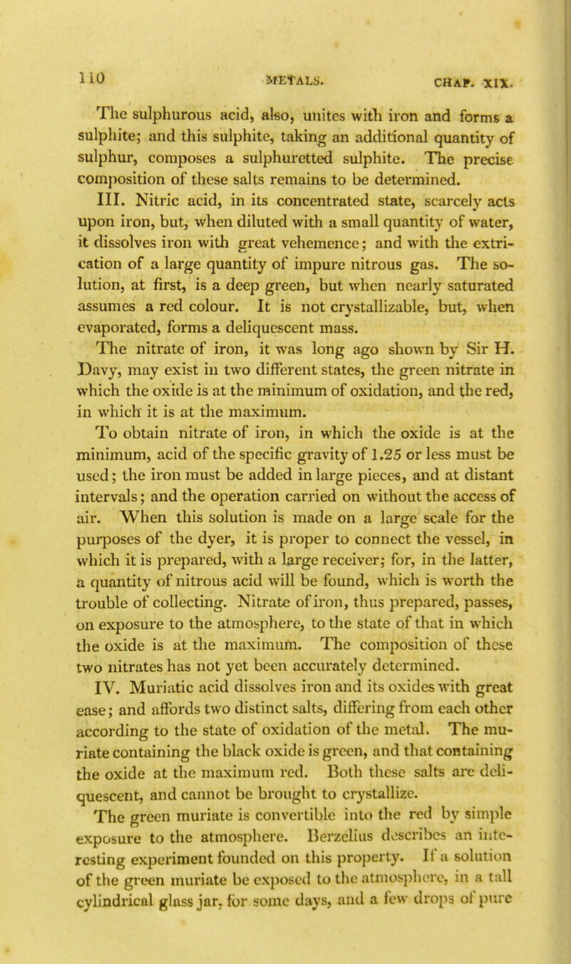 The sulphurous acid, also, unites with iron and forms a sulphite; and this sulphite, taking an additional quantity of sulphur, composes a sulphuretted sulphite. The precise composition of these salts remains to be determined. III. Nitric acid, in its concentrated state, scarcely acts upon iron, but, when diluted with a small quantity of water, it dissolves iron with great vehemence; and with the extri- cation of a large quantity of impure nitrous gas. The so- lution, at first, is a deep green, but when nearly saturated assumes a red colour. It is not crystallizable, but, when evaporated, forms a deliquescent mass. The nitrate of iron, it was long ago shown by Sir H. Davy, may exist in two different states, the green nitrate in which the oxide is at the minimum of oxidation, and the red, in which it is at the maximum. To obtain nitrate of iron, in which the oxide is at the j minimum, acid of the specific gravity of 1.25 or less must be used; the iron must be added in large pieces, and at distant intervals; and the operation carried on without the access of ail'. When this solution is made on a larffe scale for the purposes of the dyer, it is proper to connect the vessel, in which it is prepared, with a large receiver; for, in the latter, a quantity of nitrous acid will be found, which is worth the trouble of collecting. Nitrate of iron, thus prepared, passes, on exposure to the atmosphere, to the state of that in which the oxide is at the maximum. The composition of these two nitrates has not yet been accurately determined. IV. Muriatic acid dissolves iron and its oxides with great ease; and affords two distinct salts, differing from each other according to the state of oxidation of the metal. The mu- riate containing the black oxide is green, and that containing the oxide at the maximum red. Both these salts arc deli- quescent, and cannot be brought to crystallize. The green muriate is convertible into the red by simple exposure to the atmosphere. Berzclius describes an inte- resting experiment founded on this property. If a solution of the green muriate be exposed to the atniosi)horc, in a tall cylindrical gloss jar. for some days, and a few drops of pure