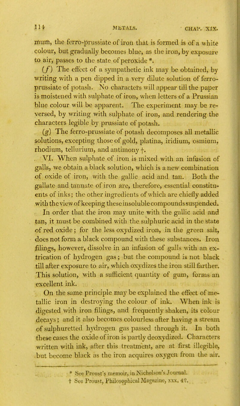 mum, the ferro-prussiate of iron that is formed is of a white colour, but gradually becomes blue, as the iron, by exposure to air, passes to the state of peroxide *. (f) The effect of a sympathetic ink may be obtained, by writing with a pen dipped in a very dilute solution of ferro- prussiate of potash. No characters will appear till the paper is moistened with sulphate of iron, when letters of a Prussian blue colour will be apparent. The experiment may be re- versed, by writing with sulphate of iron, and rendering the characters legible by prussiate of potash. (g) The ferro-prussiate of potash decomposes all metalhc solutions, excepting those of gold, platina, iridium, osmium, rhodium, tellurium, and antimony f. . VI. When sulphate of iron is mixed with an infusion of galls, we obtain a black solution, which is a new combination of oxide of iron, with the gallic acid and tan. Both the gallatc and tannute of iron are, therefore, essential constitu- ents of inks; the other ingredients of which are chiefly added with theview of keeping these insoluble compounds suspended. In order that the iron may unite with the gallic acid and tan, it must be combined with the sulphuric acid in the state of red oxide; for the less oxydized iron, in the green salt, does not form a black compound with these substances. Iron filings, however, dissolve in an infusion of galls with an ex- trication of hydrogen gas; but the compound is not black till after exposure to air, which oxydizes the iron still farther. This solution, with a sufficient quantity of gum, forms an excellent ink. On the same principle may be explained the effect of me- tallic iron in destroying the colour of ink. When ink is digested with iron filings, and frequent]}' shaken, its colour decays; and it also becomes colourless after having a stream of sulphuretted hydrogen gas passed through it. In both these cases the oxide of iron is partly deoxydizcd. Characters written with ink, after this treatment, are at first illegible, .but become black as the iron acquires oxygen from the air. * See Proust's memoir, in Nicholson's Journal, t Sue Proust, Philosophical Magazine, .^xx, 4'^