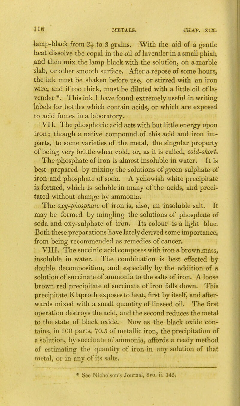 lamp-black from 24- to 3 gi'ains. With the aid of a gentle heat dissolve the copal in the oil of lavender in a small phiali .and then mix the lamp black with the solution, on a marble slab, or other smooth surface. After a repose of some hours, the ink must be shaken before use, or stirred with an iron wire, and if too thick, must be diluted with a little oil of la- vender *. This ink I have found extremely useful in writing labels for bottles which contain acids, or which are exposed to acid fumes in a laboratory. VII. The phosphoric acid acts with but little energy upon iron; though a native compound of this acid and iron im- parts, to some varieties of the metal, the singular property of being very brittle when cold, or, as it is called, cold-shorU The phosphate of iron is almost insoluble in water. It is best prepared by mixing the solutions of gi-een sulphate of iron and phosphate of soda. A yellowish white precipitate is formed, which is soluble in many of the acids, and preci- tated without change by ammonia. The oxy-phosphate of iron is, also, an insoluble salt. It may be formed by mingling the solutions of phosphate of soda and oxy-sulphate of iron. Its colour is a light blue. Both these preparations have lately derived some importance, from being recommended as remedies of cancer. VIII. The succinic acid composes with iron a brown jnass, insoluble in water. The combination is best efFe<;ted by double decomposition, and especially by the addition of a solution of succinate of ammonia to the salts of iron. A loose brown red precipitate of succinate of iron falls down. This precipitate Klaproth exposes to heat, first by itself, and after- wards mixed with a small quantity of linseed oil. The first operation destroys the acid, and the second reduces the metal to the state of black oxide. Now as the black oxide con- tains, in J 00 parts, 70.5 of metallic iron, the precipitation of a solution, by succinate of ammonia, affords a ready method of estimating the quantity of iron in any solution of that metal, or in any of its salts. ♦ See Nicholson's Journal, 8vo. ii. 145»