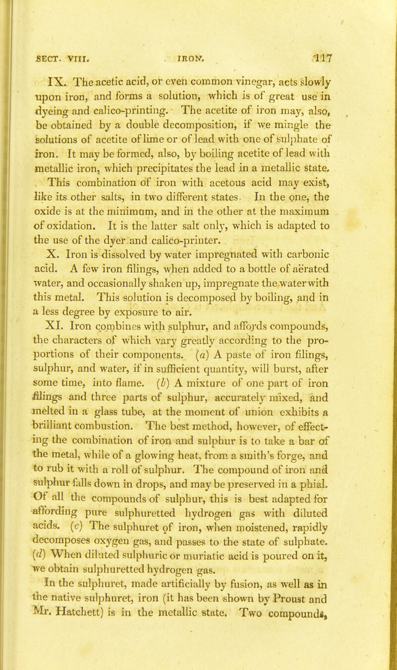 IX. The acetic acid, or even common vinegar, acts slowly upon iron, and forms a solution, which is of great use in dyeing and calico-printing. The acetite of iron may, also, be obtained by a double decomposition, if we mingle the solutions of acetite of lime or of lead with one of sulphate of iron. It may be formed, also, by boiling acetite of lead with metallic iron, which precipitates the lead in a metallic state. This combination of iron with acetous acid may exist, like its other salts, in two different states. In the one, the oxide is at the miniraam, and in the other at the maximum of oxidation. It is the latter salt only, which is adapted to the use of the dyer .and calico-printer. X. Iron is dissolved by water impregnated with carbonic acid. A few iron filings, when added to a bottle of aerated water, and occasionally shaken up, impregnate the water with this metal. This solution is decomposed by boiling, and in a less degree by exposure to air. XI. Iron combines with sulphur, and affords compounds, the characters of which var}^ greatly according to the pro- portions of their components, (a) A paste of iron filings, sulphur, and water, if in sufficient quantity, will burst, after some time, into flame, (b) A mixture of one part of iron iilings and three parts of sulphur, accurately mixed, and melted in a glass tube, at the moment of union exhibits a brilliant combustion. The best method, however, of effect- ing the combination of iron and sulphur is to take a bar of the metal, while of a glowing heat, from, a smith's forge, and to rub it with a roll of sulphur. The compound of iron and sulphur falls down in drops, and may be preserved in a phial. Of all the compounds of sulphur, this is best adapted for affording pure sulphuretted hydrogen gas with diluted acids, (c) The sulphuret of iron, when moistened, rapidly decomposes oxygen gas, and passes to the state of sulphate. (d) When dilated sulphuric or muriatic acid is poured on it, we obtain sulphuretted hydrogen gas. In the sulphuret, made artificially by fusion, as well as in the native sulphuret, iron (it has been shown by Proust and Mr. Hatchett) is in the metallic state. Two corapoundi.