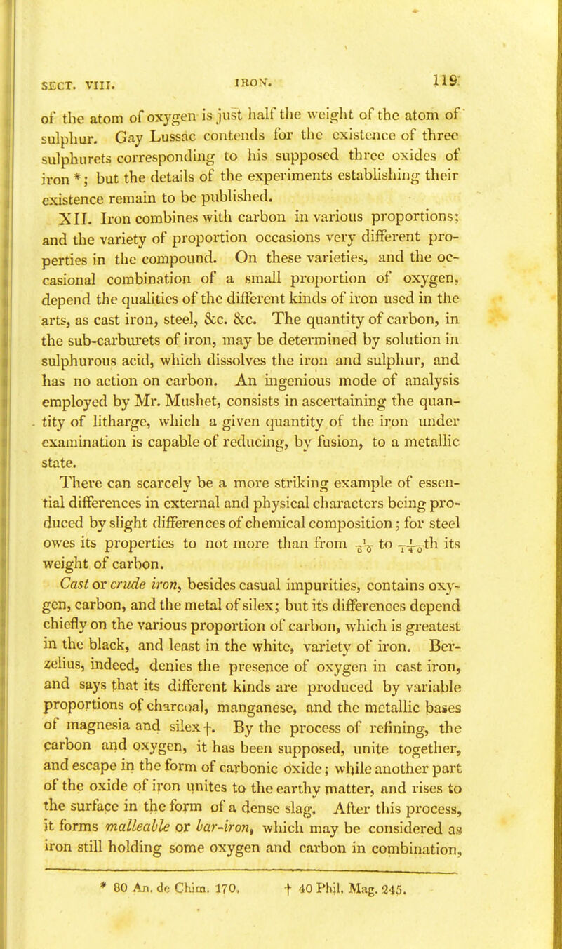 of the atom of oxygen is just half the weight of the atom of sulphur. Gay Lussac contends for tlie existejice of three sulphurcts corresponding to his supposed three oxides of iron *; but the details of the experiments establishing their existence remain to be published. XII. Iron combines with carbon in various proportions: and the variety of proportion occasions very different pro- perties in the compound. On these varieties, and the oc- casional combination of a small proportion of oxygen, depend the quahtics of the different kinds of iron used in the arts, as cast iron, steel, &c. &c. The quantity of carbon, in the sub-carburets of iron, may be determined by solution in sulphurous acid, which dissolves the iron and sulphur, and has no action on carbon. An ingenious mode of analysis employed by Mr. Mushet, consists in ascertaining the quan- tity of litharge, which a given quantity of the iron under examination is capable of reducing, by fusion, to a metallic state. There can scarcely be a more striking example of essen- tial differences in external and physical characters being pro- duced by slight differences of chemical composition; for steel owes its properties to not more than from -jA^- to -pj^th its weight of carbon. Cast or crude iron, besides casual impurities, contains oxy- gen, carbon, and the metal of silex; but its differences depend chiefly on the various proportion of carbon, which is greatest in the black, and least in the white, variety of iron. Ber- zelius, indeed, denies the presepce of oxygen in cast iron, and says that its different kinds are produced by variable proportions of charcoal, manganese, and the mctaUic bases of magnesia and silex f. By the process of refining, the carbon and oxygen, it has been supposed, unite together, and escape in the form of carbonic oxide; while another part of the oxide of iron unites to the earthy matter, and rises to the surface in the form of a dense slag. After this process, it forms malleable or bar-iron^ which may be considered as iron still holding some oxygen and carbon in combination. * 80 An. de Chim. 170. t 40 Phil. Mag. 245.