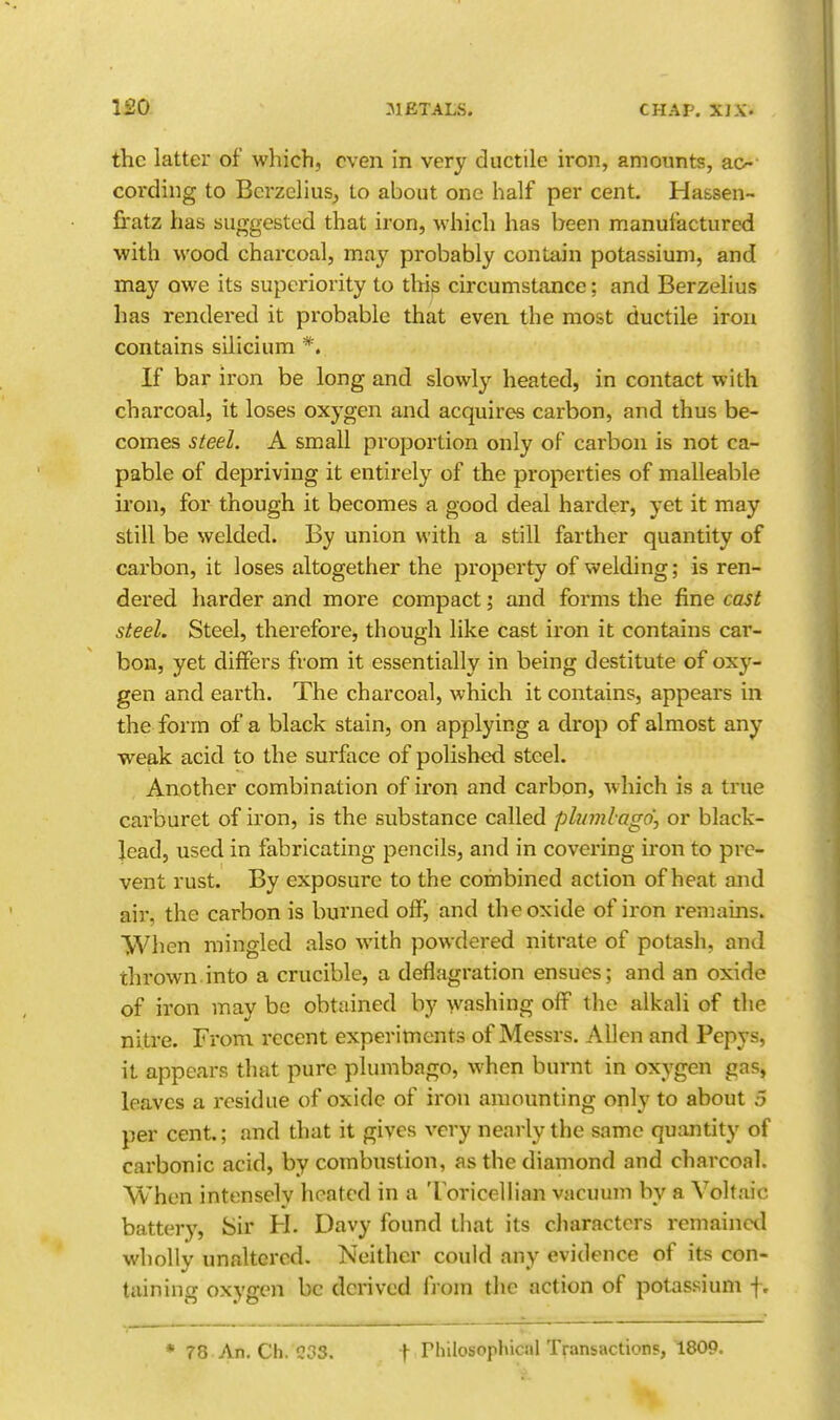 the latter of which, even in very ductile iron, amounts, ac^- coi'ding to Bcrzeliusj to about one half per cent. Hassen- firatz has suggested that iron, which has been manufactured with wood charcoal, may probably contain potassium, and may owe its superiority to this circumstance: and Berzelius has rendered it probable that even the most ductile iron contains silicium *. If bar iron be long and slowly heated, in contact with charcoal, it loses oxygen and acquires carbon, and thus be- comes steel. A small proportion only of carbon is not ca- pable of depriving it entirely of the properties of malleable iron, for though it becomes a good deal harder, yet it may still be welded. By union with a still farther quantity of carbon, it loses altogether the property of welding; is ren- dered harder and more compact i and forms the fine cast steel. Steel, therefore, though like cast iron it contains car- bon, yet differs from it essentially in being destitute of oxy- gen and earth. The charcoal, which it contains, appears in the form of a black stain, on applying a drop of almost any weak acid to the surface of polished steel. Another combination of iron and carbon, which is a true carburet of iron, is the substance called plinnlago\ or black- Jead, used in fabricating pencils, and in covering iron to pre- vent rust. By exposure to the combined action of heat and air, the carbon is burned off, and the oxide of iron remains. When mingled also with powdered nitrate of potash, and thrown.into a crucible, a deflagration ensues; and an oxide of iron may be obtained by washing off the alkali of the nitre. From recent experiments of Messrs. Allen and Pepys, it appears that pure plumbago, when burnt in oxygen gas, leaves a residue of oxide of iron amounting only to about 5 per cent.; and that it gives very nearly the same quantity of carbonic acid, by combustion, as the diamond and charcoal. When intensely heated in a Toricellian vacuum by a Voltaic battery. Sir H. Davy found that its characters remained wholly unaltered. Neither could any evidence of its con- taining oxygen be derived from the action of potassium f. * 78 An. Ch. \ rhilosophiaU TransactionF, 1809.