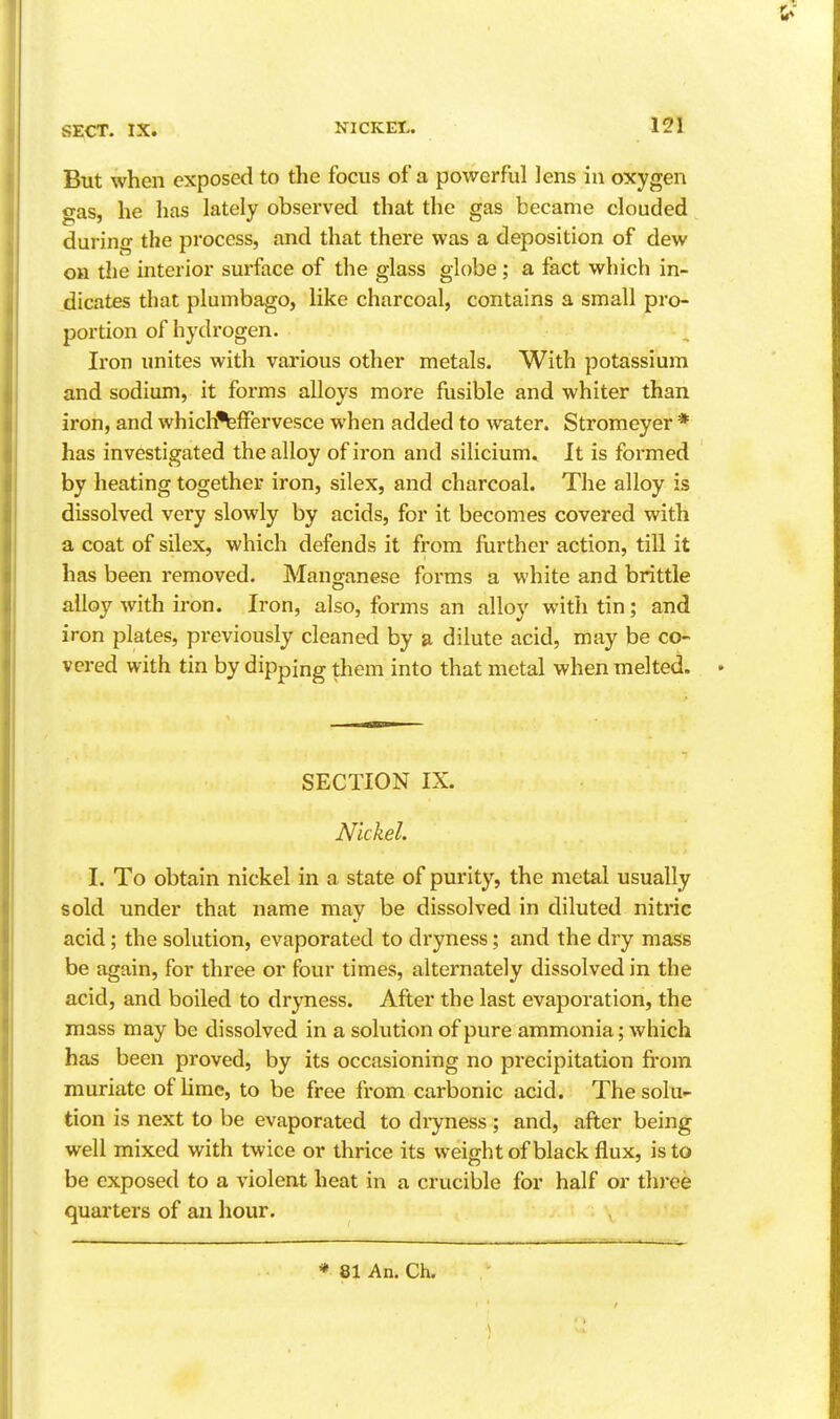 But when exposed to the focus of a powerful lens in oxygen gas, he has lately observed that the gas became clouded during the process, and that there was a deposition of dew on the interior surface of the glass globe; a fact which in- dicates that plumbago, like charcoal, contains a small pro- portion of hydrogen. Iron unites with various other metals. With potassium and sodium, it forms alloys more fusible and whiter than iron, and which'^fFervesce when added to water. Stromeyer * has investigated the alloy of iron and silicium. It is formed by heating together iron, silex, and charcoal. The alloy is dissolved very slowly by acids, for it becomes covered with a coat of silex, which defends it from further action, till it has been removed. Manganese forms a white and brittle alloy with iron. Iron, also, forms an alloy with tin; and iron plates, previously cleaned by a dilute acid, may be co- vered with tin by dipping them into that metal when melted. SECTION IX. Nickel. I. To obtain nickel in a state of purity, the metal usually sold under that name may be dissolved in diluted nitric acid; the solution, evaporated to dryness; and the dry mass be again, for three or four times, alternately dissolved in the acid, and boiled to dryness. After the last evaporation, the mass may be dissolved in a solution of pure ammonia; which has been proved, by its occasioning no precipitation fi-om muriate of lime, to be free from carbonic acid. The solu- tion is next to be evaporated to dryness ; and, after being well mixed with twice or thrice its weightof black flux, is to be exposed to a violent heat in a crucible for half or three quarters of an hour. * 81 An. Ch.