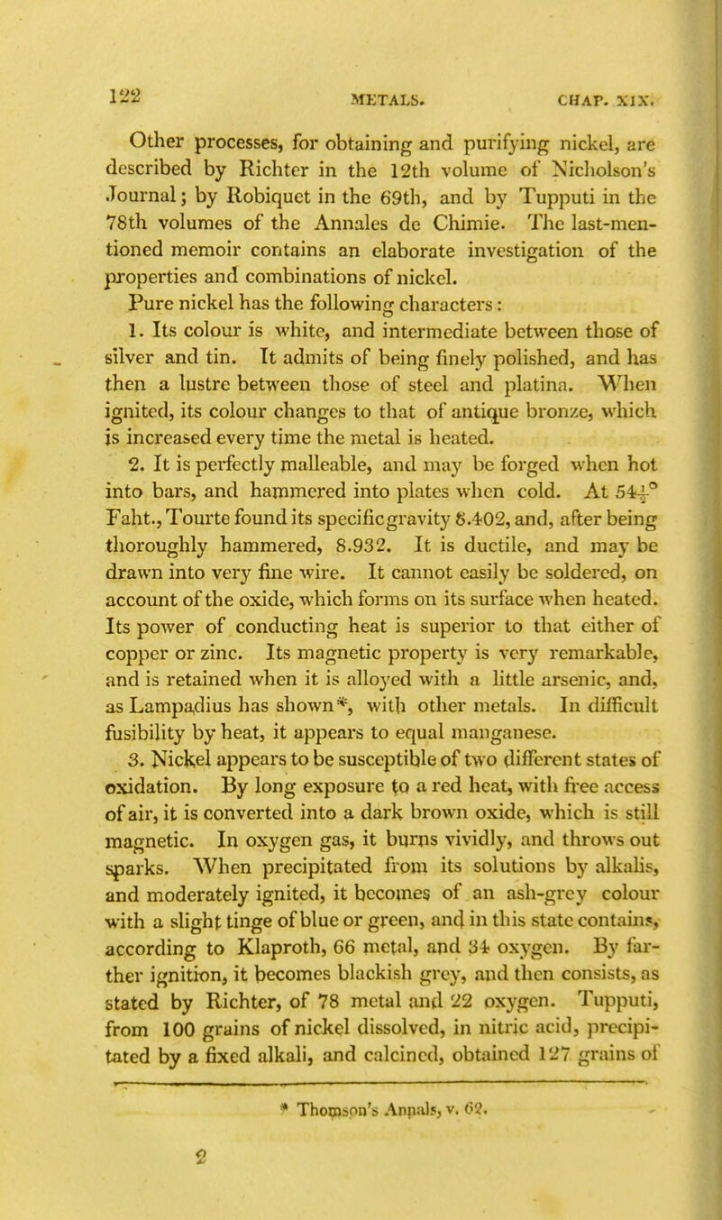 Other processes, for obtaining and purifying nickel, are described by Richter in the 12th volume of Nicholson's Journal; by Robiquct in the 69th, and by Tupputi in the 78th volumes of the Annales de Cliimie. The last-men- tioned memoir contains an elaborate investigation of the properties and combinations of nickel. Pure nickel has the followinfr characters: 1. Its colour is white, and intermediate between those of silver and tin. It admits of being finely polished, and has then a lustre between those of steel and platina. When ignited, its colour changes to that of antique bronze, which is increased every time the metal is heated. 2. It is perfectly malleable, and may be forged when hot into bars, and hammered into plates when cold. At 54-|-'* Faht., Tourte found its specific gravity S.402, and, after being thoroughly hammered, 8.932. It is ductile, and may be drawn into very fine wire. It cannot easily be soldered, on account of the oxide, which forms on its surface when heated. Its power of conducting heat is superior to that either of copper or zinc. Its magnetic property is very remarkable, and is retained when it is alloyed with a little arsenic, and, asLampa,dius has shown*, with other metals. In difficult fiisibility by heat, it appears to equal manganese. 3. Nickel appears to be susceptible of two different states of oxidation. By long exposure to a red heat, with free access of air, it is converted into a dark brown oxide, which is still magnetic. In oxygen gas, it burns vividly, and throws out sparks. When precipitated from its solutions by alkahs, and moderately ignited, it becomes of an ash-grey colour with a slight tinge of blue or green, ancj in this state contain?, according to Klaproth, 66 metal, and 34? oxygen. By far- ther ignition, it becomes blackish grey, and then consists, as stated by Richter, of 78 metal and 22 oxygen. Tupputi, from 100 grains of nickel dissolved, in nitric acid, precipi- tated by a fixed alkali, and calcined, obtained 127 grains of * Thoipspn's Anpals, v. (32.