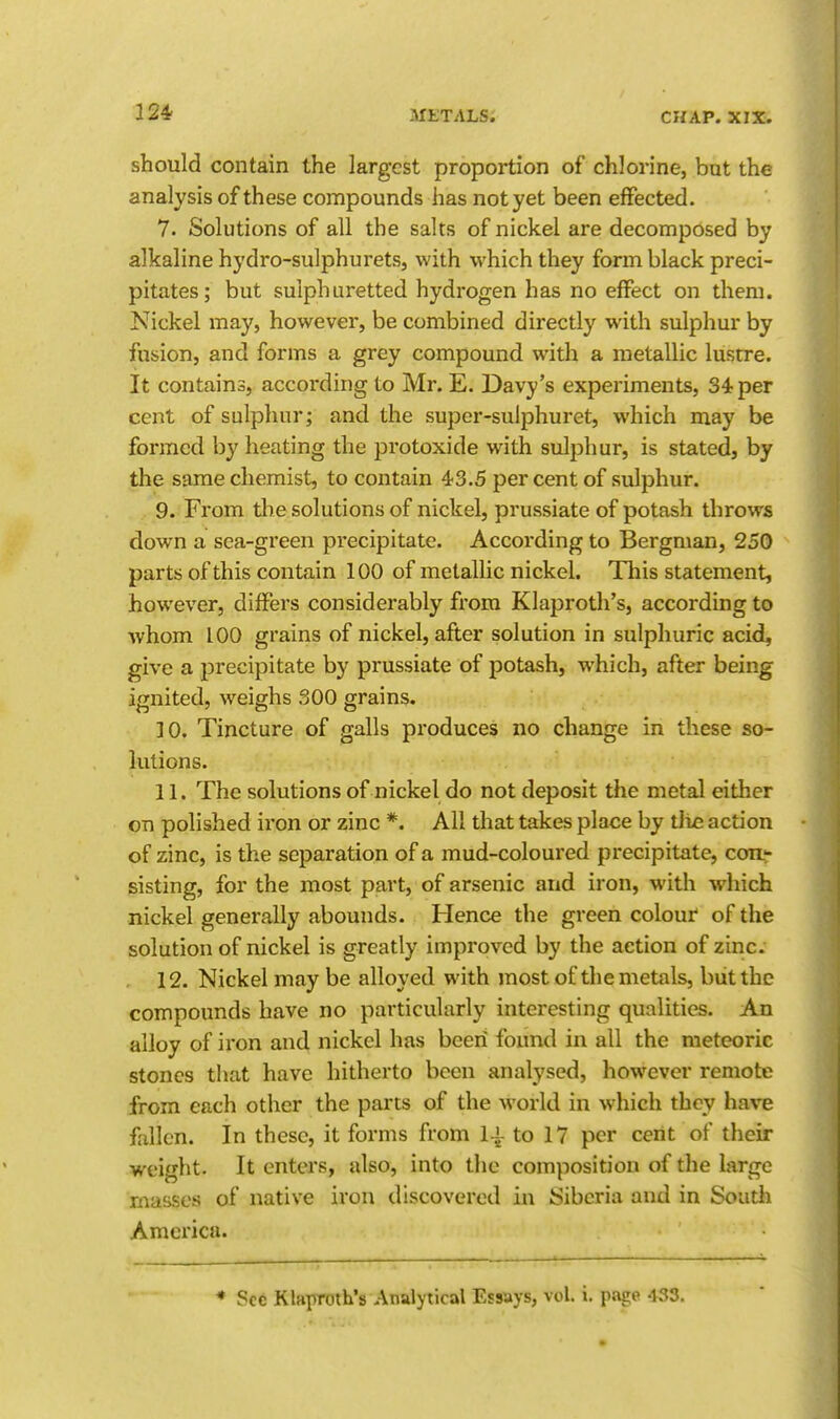 should contain the largest proportion of chlorine, but the analysis of these compounds has not yet been effected. 7. Solutions of all the salts of nickel are decomposed by alkaline hydro-sulphurets, with which they form black preci- pitates; but sulphuretted hydrogen has no effect on them. Nickel may, however, be combined directly with sulphur by fusion, and forms a grey compound with a metallic lustre. It contains, accoi'ding to Mr. E. Davy's experiments, 34 per cent of sulphur; and the super-sulphuret, which may be formed by heating the protoxide with sulphur, is stated, by the same chemist, to contain 43.5 per cent of sulphur. 9. From the solutions of nickel, prussiate of potash throws down a sea-green precipitate. According to Bergman, 250 parts of this contain 100 of metallic nickel. This statement, however, differs considerably from Klaproth's, according to whom 100 grains of nickel, after solution in sulphuric acid, give a precipitate by prussiate of potash, which, after being ignited, weighs 300 grains. 10. Tincture of galls produces no change in these so- lutions. 11. The solutions of nickel do not deposit the metal either on polished iron or zinc *. All that takes place by tJie action of zinc, is the separation of a mud-coloured precipitate, coa^ gisting, for the most part, of arsenic and iron, with which nickel generally abounds. Hence the green colour of the solution of nickel is greatly improved by the action of zinc. 12. Nickel may be alloyed with most of the metals, biitthe compounds have no particularly interesting qualities. An alloy of iron and nickel has been found in all the meteoric stones tluit have hitherto been analysed, however remote from each other the parts of the world in which they have fallen. In these, it forms from l-i to 17 per cent of their weight. It enters, also, into the composition of the large masses of native iron discovered in Siberia and in Soutli America. ♦ Sec Klaproth's Analytical Essays, vol. i. page 433,