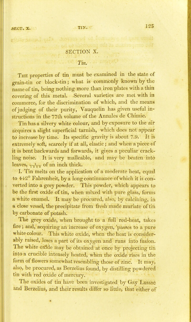 SECTION X. Tin. The properties of tin must be examined in the state of grain-tin or block-tin; what is commonly known by the name of tin, being nothing more than iron plates with a thin covering of this metal. Several varieties are met with in commerce, for the discrimination of which, and the means of judging of their purity, Vauquelin has given useful in- structions in the 77th volume of the Annales de Chimie. Tin has a silvery white colour, and by exposure to the air acquires a slight superficial tarnish, which does not appear to increase by time. Its specific gravity is about 7.9. It is extremely soft, scarcely if at all, elastic; and when a piece of it is bent backwards and forwards, it gives a peculiar crack- ling noise. It is very malleable, and may be beaten into leaves, xoVs- ^^^^^ thick. I. Tin melts on the application of a moderate heat, equal to 4'i2° Fahrenheit, by a long continuance of which it is con- verted into a grey powder. This powder, which appears to be the first oxide of tin, when mixed with pure glass, forms a white enamel. It may be procured, also, by calcining, in a close vessel, the precipitate from fresh made muriate of tin by carbonate of potash. The gi*ey oxide, when brought to a full red-heat, takes^ fire; and, acquiring an increase of oxygen, 'passes to a pure white colour. This white oxide, when the heat is consider- ably raised, loses a part of its oxygen and runs into fusion. The white o^rfde may be obtained at once by projecting tin into a crucible intensely heated, when the oxide rises in the form of flowers somewhat resembling those of zinc. It may, also, be procured, as Berzelius found, by distilling powdered tin with red oxide of mercury. The oxides of tin have been investigated by Gay I^ussac and Berzelius, and their results differ so little, that either of I