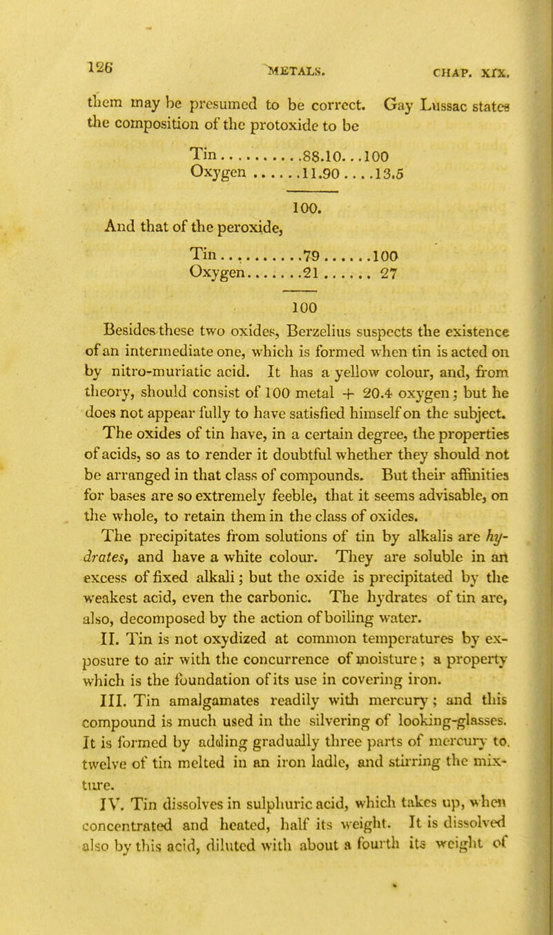 them may he presumed to be correct. Gay Lussac states the composition of the protoxide to be Tin 88.10. ..100 Oxygen 11.90 13.5 100. And that of the peroxide. Tin.., 79 Oxygen 21 100 Besides these two oxides, Berzelius suspects the existence of an intermediate one, which is formed when tin is acted on by nitro-muriatic acid. It has a yellow colour, and, fi-om theory, should consist of 100 metal + 20.4 oxygen; but he does not appear fully to have satisfied himself on the subject. The oxides of tin have, in a ceilain degree, the properties of acids, so as to render it doubtful whether they should not be arranged in that class of compounds. But their affinities for bases are so extremely feeble, that it seems advisable, on tlie whole, to retain them in the class of oxides. The precipitates from solutions of tin by alkalis are hy- drateSf and have a white colour. Tliey are soluble in an excess of fixed alkali; but the oxide is precipitated by the weakest acid, even the carbonic. The hydrates of tin are, also, decomposed by the action of boiling water. II. Tin is not oxydized at common temperatures by ex- posure to air with the concurrence of moisture; a property which is the foundation of its use in covering iron. III. Tin amalgamates readily with mercur)'; and this compound is much used in the silvering of looking-glasses. It is foi'med by adding gradually three parts of mcrcurv to. twelve of tin melted in an iron ladle, and stirring the mix- ture. IV. Tin dissolves in sulphuric acid, which takes up, whcJ\ concentrated and heated, half its weight. It is dissolved also by tliis acid, diluted with about a fourth its weight of 100 27