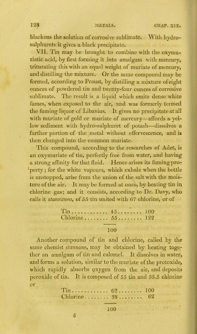 blackens the solution of corrosive sublimate. With hydro- sniphurets it gives a black precipitate. VII. Tin may be brought to combine with the oxymu- riatic acid, by first forming it into amalgam with mercury, triturating this with an equal weight of muriate of mercury, and distilling the mixture. Or the same compound may be formed, according to Proust, by distilling a mixture of eight ounces of powdered tin and twenty-four ounces of corrosive sublimate. The result is a liquid which emits dense white fumes, when exposed to the air, -and was formerly termed the fuming liquor of Libavius. It gives no precipitate at all with muriate of gold or muriate of mercury—affords a yel- low sediment with hydro-sulphuret of potash—dissolves a further portion of the metal without effervescence, and is then changed into the common muriate. This compound, according to the researches of Adet, is an oxymuriate of tin, perfectly free from water, and having a strong affinity for that fluid. Hence arises its fuming pro- perty ; for the white vapours, which exhale when the bottle is unstopped, arise from the union of the salt with the mois- ture of the air. It may be formed at once, by heating tin in chlorine gas; and it consists, according to Dr. Davy, who calls it staimanea^ of 55 tin united with 67 chlorine, or of Tin 45 .. .. 100 Chlorine 55 122 100 Another compound of tin and chlorine, called by the same chemist stannaiie, may be obtained by heating toge- ther an amaljiam of tin and calomel. It dissolves in water, and forms a solution, similar to the muriate of the protoxide, which rapidly absorbs Qxygen from the air, and deposits peroxide of tin. It is composed of 55 tin and 33.5 chlorine or Tin 62 100 Chlorine 38 62 100 5